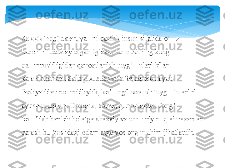 Sakkizinchi davr , ya ni qarilik inson sifatida o’ z ’ ‘
burchini uddalay olganligidan, turmushning keng 
qa mrovliligidan qanoatlanish tuyg’ ulari bilan 	
‘ ‘
xarakterlanadi. Salbiy xususiyat sifatida esa hayot 
faoliyatidan noumidliylik, ko’ ngil sovush tuyg ’ularini 	
‘ ‘
aytish mumkin. Donolik, soflik, gunohlardan forig’  	
‘
bo ’lish har bir holatga shaxsiy va umumiy nuqtai nazardan 	
‘
qarash bu Yoshdagi odamlarga xos eng muhim jihatlardir.   