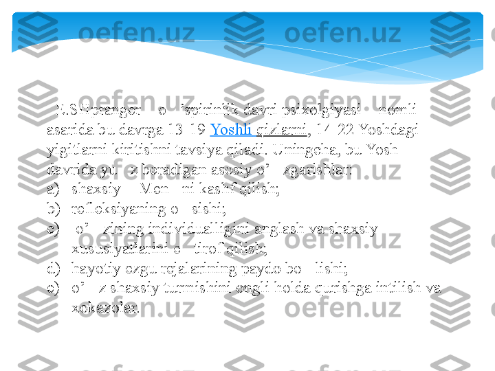    E.SHpranger  o ’spirinlik davri psixolgiyasi  nomli “ ‘ ”
asarida bu davrga 13-19	
  Yoshli   qizlarni , 14-22 Yoshdagi 
yigitlarni kiritishni tavsiya qiladi. Uningcha, bu Yosh 
davrida yu z beradigan asosiy o’ zgarishlar: 	
’ ‘
a) shaxsiy  Men ni kashf qilish; 	
“ ”
b) refleksiyaning o sishi;	
‘
c)   o’ zining individualligini anglash va shaxsiy 	
‘
xususiyatlarini e tirof qilish; 	
’
d) hayotiy ezgu rejalarining paydo bo lishi; 	
‘
e) o’ z shaxsiy turmishini ongli holda qurishga intilish va 	
‘
xokazolar.    