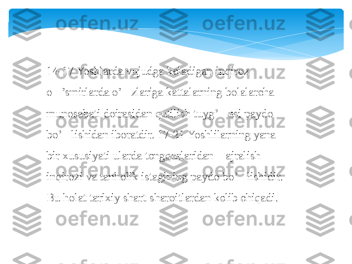 14-17 Yoshlarda vujudga keladigan inqiroz 
o ’smirlarda o’ zlariga kattalarning bolalarcha ‘ ‘
munosabati doirasidan qutilish tuyg’ usi paydo 	
‘
bo’ lishidan iboratdir. 17-21 Yoshlilarning yana 	
‘
bir xususiyati ularda tengqurlaridan  ajralish  	
“ ”
inqirozi va tanholik istagining paydo bo’ lishidir. 	
‘
Bu holat tarixiy shart-sharoitlardan kelib chiqadi.   