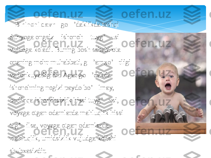     Birinchi davr  - go ’daklikda tashqi 	‘
dunyoga ongsiz  ishonch  tuyg’ usi 	
“ ” ‘
vujudga keladi. Buning bosh sababi ota-
onaning mehr-muhabbati, g ’amxo’ rligi 	
‘ ‘
va jonkuyarligidir. Agar go ’dakda 
‘
ishonchning negizi paydo bo’ lmay, 	
‘
borliqqa ishonchsizlik hissi tuyg’ usi, 	
‘
voyaga etgan odamlarda mahluqlik hissi 
tug’ ilsa, voyaga etgan odamlarda 	
‘
mahluqlik, umidsizlik vujudga kelishi 
shubxasizdir.   