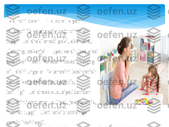 Ikkinchi davr   ilk bolalik 	– yarim 
mustaqillik va shaxsiy qadr-qimmat 
tuyg’ usi shakllanadi yoki, aksincha, 	
‘
ularning teskarisi   uyat va shubxa xissi 	
–
xosil bo’ ladi. Bolada mustaqillikning 	
‘
o’ sishi unga o ’z tanasini boshqarish 	
‘ ‘
uchun keng imkoniyat yaratib, 
bo’ lg’ usi shaxs xususiyatldaridan 	
‘ ‘
tartib-intizom, ma suliyat, javobgarlik, 	
’
hurmat tuyg’ ulari tarkib topishiga 	
‘
zamin hozirlaydi.   