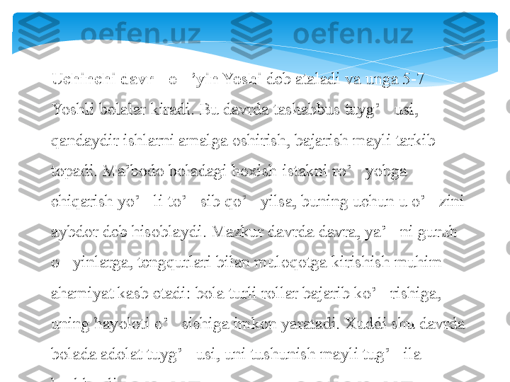 Uchinchi davr - o ’yin Yoshi 	‘ deb ataladi va unga 5-7 
Yoshli bolalar kiradi. Bu davrda tashabbus tuyg’ usi, 	
‘
qandaydir ishlarni amalga oshirish, bajarish mayli tarkib 
topadi. Ma’bodo boladagi hoxish-istakni ro’ yobga 	
‘
chiqarish yo’ li to’ sib qo’ yilsa, buning uchun u o’ zini 	
‘ ‘ ‘ ‘
aybdor deb hisoblaydi. Mazkur davrda davra, ya’ ni guruh 	
’
o yinlarga, tengqurlari bilan muloqotga kirishish muhim 	
‘
ahamiyat kasb etadi: bola turli rollar bajarib ko’ rishiga, 	
‘
uning hayoloti o’ sishiga imkon yaratadi. Xuddi shu davrda 	
‘
bolada adolat tuyg’ usi, uni tushunish mayli tug’ ila 	
‘ ‘
boshlaydi.   