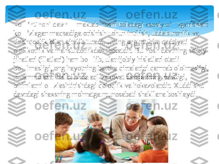 To ’rtinchi davr‘  	 maktab Yoshi boladagi asosiy o’ zgarishlar: 	– ‘
ko ’zlagan maqsadiga erishish uchun intilish, uddaburonlik va 	
‘
tirishqoqlik bilan ajralib turadi. Uning eng muhim qadriyati 
omilkorlik va mahsuldorlikdan iboratdir. Bu Yosh davrning salbiy 
jihatlari (illatlari) ham bo lib, ular ijobiy hislatlari etarli 	
‘
bo lmasligi, ong hayotning barcha qirralarini qamrab ololmasligi, 	
‘
muammolarni hal qilshda aql-zakovat darajasining pastligi, 
bilimlarni o zlashtirishdagi qoloqlik va hokazolardir. Xuddi shu 	
‘
davrdagi shaxsning mehnatga munosabati shakllana boshlaydi.   