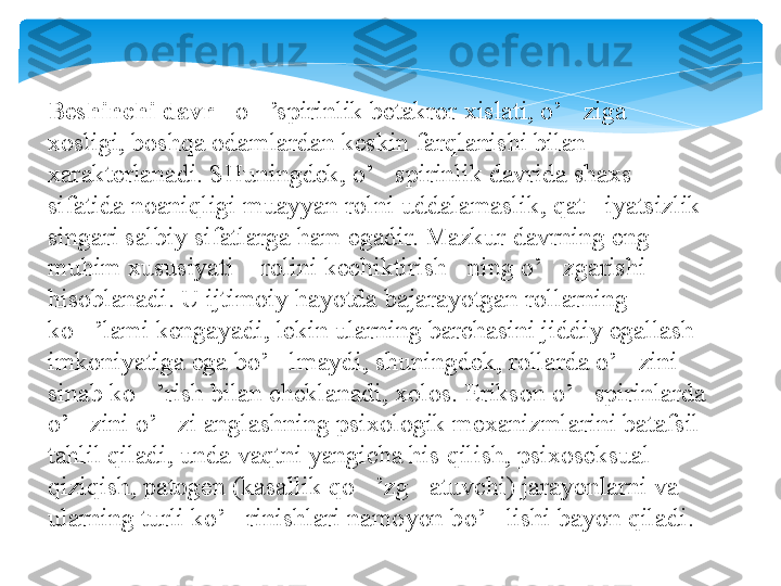 Beshinchi davr  - o ’spirinlik betakror xislati, o’ ziga 	‘ ‘
xosligi, boshqa odamlardan keskin farqlanishi bilan 
xarakterlanadi. SHuningdek, o’ spirinlik davrida shaxs 	
‘
sifatida noaniqligi muayyan rolni uddalamaslik, qat iyatsizlik 	
’
singari salbiy sifatlarga ham egadir. Mazkur davrning eng 
muhim xususiyati  rolini kechiktirish ning o’ zgarishi 	
“ ” ‘
hisoblanadi. U ijtimoiy hayotda bajarayotgan rollarning 
ko ’lami kengayadi, lekin ularning barchasini jiddiy egallash 	
‘
imkoniyatiga ega bo’ lmaydi, shuningdek, rollarda o’ zini 	
‘ ‘
sinab ko ’rish bilan cheklanadi, xolos. Erikson o’ spirinlarda 	
‘ ‘
o’ zini o’ zi anglashning psixologik mexanizmlarini batafsil 	
‘ ‘
tahlil qiladi, unda vaqtni yangicha his qilish, psixoseksual 
qiziqish, patogen (kasallik qo ’zg atuvchi) jarayonlarni va 	
‘ ‘
ularning turli ko’ rinishlari namoyon bo’ lishi bayon qiladi.	
‘ ‘   