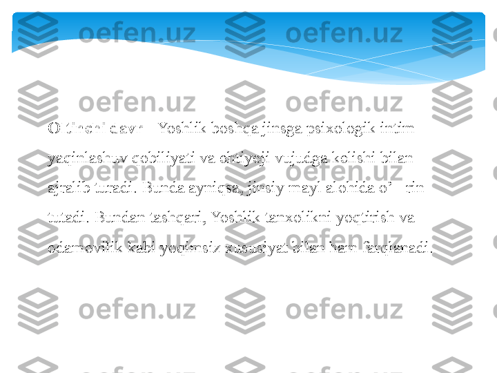 Oltinchi davr  - Yoshlik boshqa jinsga psixologik intim 
yaqinlashuv qobiliyati va ehtiyoji vujudga kelishi bilan 
ajralib turadi. Bunda ayniqsa, jinsiy mayl alohida o’ rin 	
‘
tutadi. Bundan tashqari, Yoshlik tanxolikni yoqtirish va 
odamovilik kabi yoqimsiz xususiyat bilan ham farqlanadi.   