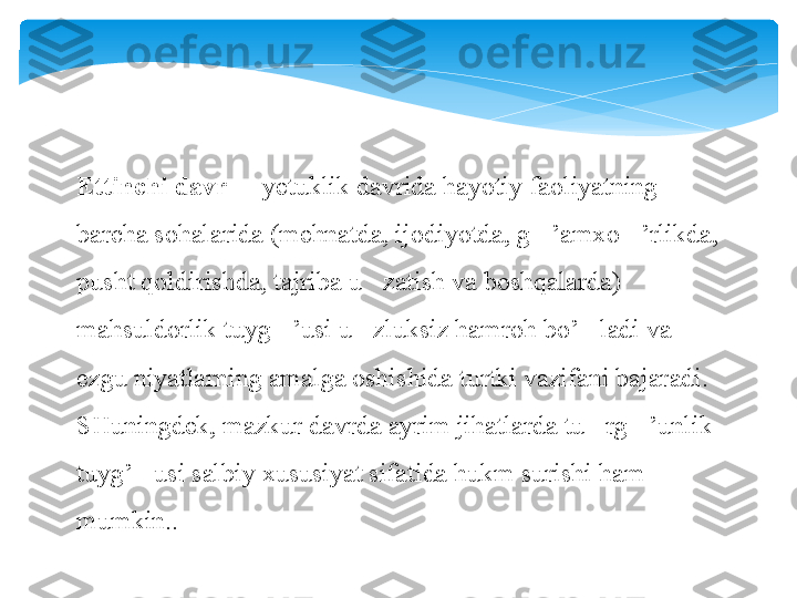 Ettinchi davr   yetuklik davrida hayotiy faoliyatning 	–
barcha sohalarida (mehnatda, ijodiyotda, g ’amxo ’rlikda, 	
‘ ‘
pusht qoldirishda, tajriba u zatish va boshqalarda) 	
’
mahsuldorlik tuyg ’usi u zluksiz hamroh bo’ ladi va 	
‘ ’ ‘
ezgu niyatlarning amalga oshishida turtki vazifani bajaradi. 
SHuningdek, mazkur davrda ayrim jihatlarda tu rg ’unlik 	
’ ‘
tuyg’ usi salbiy xususiyat sifatida hukm surishi ham 	
‘
mumkin..   