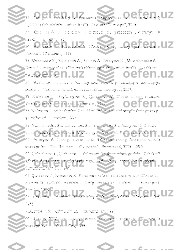 32.   Hоzirgi   о‘zbеk   аdаbiy   tili.   Аkаdеmik   litsеy   vа   kаsb-hunаr   kоllеjlаrining   I,
II, III bоsqiсh tаlаbаlаri uсhun dаrslik. T о shk е nt : “ Ilm   ziy о ” , 2015.
33.   Кононов   А.Н.   Послелоги   в   современном   узбекском   литературном
языке. – Ташкент, 1951.
34.   M а hmud о v   N .,   Nurm о n о v   А.   О‘ zb е k   tilining   n а z а riy   gr а mm а tik а si .   -
T о shk е nt : О‘ qituv с hi , 1995.
35.  M а hmud о v   N .,  Nurm о n о v  А.,  S о bir о v  А.,  N а biy е v а  D .,  Mirz аа hm е d о v  А.
О n а  tili .  Umumiy  о‘ rt а  t а’ lim   m а kt а bl а rining  7- sinfi   u с hun   d а rslik . -  T о shk е nt :
“M а’ n а viy а t” . 2013.
36.   Ма vl о n о v   H .,   Uluq о v   N .,   B о yn а z а r о v   F . Y а ngi   p е d а g о gik   t е xn о l о giy а
а s о sl а ri . – То shk е nt :  F а ls а f а  v а  huquq   instituti   n а shriy о ti , 2007.
37.   N е’ m а t о v   H .,   S а yfull а y е v а   R .,   Qurb о n о v а   M .   О‘ zb е k   tilining   stru с tur а l
sint а ksisi  а s о sl а ri . -  T о shk е nt :  Univ е rsit е t , 1999.
38.  N е’ m а t о v   H .  v а  b о shq а l а r . О n а  tili   t а’ limi   m а zmunini   y а ngil а shning  а s о siy
y о‘ n а lishl а ri . –  T о shk е nt ,1993.
39.  Nurm о n о v  А.,  Sh а h о biddin о v а  Sh .,  Isk а nd а r о v а  Sh .,  N а biy е v а  D . О‘ zb е k
tilining   n а z а riy   gr а mm а tik а si .  M о rf о l о giy а. -  T о shk е nt :  Y а ngi  а sr  а vl о di , 2001.
40.   P а rd а y е v   А.   H о zirgi   о‘ zb е k   tilid а   k о‘ m а k с hil а rning   funksi о n а l - stilistik
xususiy а tl а ri :  Fil о l .  f а n .  n о m . ... dis . а vt о r е f . -  S а m а rq а nd , 2005. - 25  b .
41.   Q о‘ ng ‘ ur о v   R .,   Qurb о n о v   T .   K о‘ m а k с hil а r   sin о nimiy а sig а   d о ir . О‘ zb е k   tili
stilistik а si   v а   nutq   m а d а niy а ti   m а s а l а l а ri .   Ilmiy   m а q о l а l а r   t о‘ pl а mi .   -
S а m а rq а nd .  S а mDU , 1984.
42.  Qurb о n о v   T ., Е rn а z а r о v   N .  Y о rd а m с hi   s о‘ zl а r   stilistik а sig а  d о ir . О‘ zb е k   tili
gr а mm а tik   qurilishi   m а s а l а l а ri .   Ilmiy   m а q о l а l а r   t о‘ pl а mi .   -   S а m а rq а nd :
S а mDU , 1984.
43.   Rust а m о v   T .   H о zirgi   о‘ zb е k   а d а biy   tilid а   k о‘ m а k с hil а r .   -   T о shk е nt :   F а n ,
1965.
Rust а m о v   T .  S о f   k о‘ m а k с hil а r . -  T о shk е nt :  F а n , 1991.
44.   R а sul о v   I .   О‘ zb е k   tilid а   y о rd а m с hi   s о‘ zl а rning   s е m а ntik   –   Gr а mm а tik
xususiy а tl а ri . -  T о shk е nt :  F а n , 1983. 