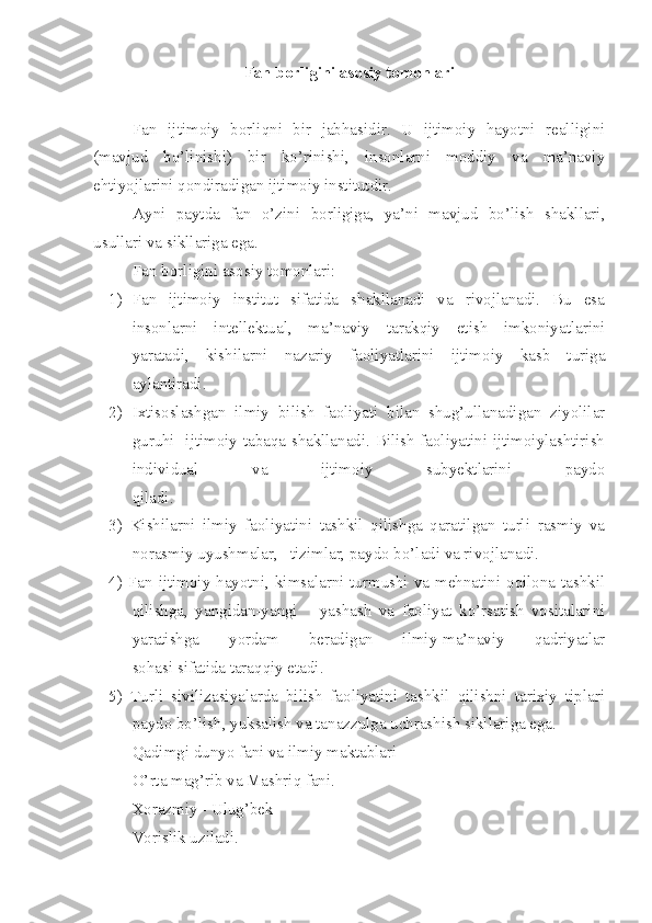 Fan borligini asosiy tomonlari
Fan   ijtimoiy   borliqni   bir   jabhasidir.   U   ijtimoiy   hayotni   realligini
(mavjud   bo’linishi)   bir   ko’rinishi,   insonlarni   moddiy   va   ma’naviy
ehtiyojlarini qondiradigan ijtimoiy institutdir.
Ayni   paytda   fan   o’zini   borligiga,   ya’ni   mavjud   bo’lish   shakllari,
usullari va sikllariga ega.
Fan borligini asosiy tomonlari:
1) Fan   ijtimoiy   institut   sifatida   shakllanadi   va   rivojlanadi.   Bu   esa
insonlarni   intellektual,   ma’naviy   tarakqiy   etish   imkoniyatlarini
yaratadi,   kishilarni   nazariy   faoliyatlarini   ijtimoiy   kasb   turiga
aylantiradi.
2) Ixtisoslashgan   ilmiy   bilish   faoliyati   bilan   shug’ullanadigan   ziyolilar
guruhi   ijtimoiy tabaqa shakllanadi. Bilish faoliyatini ijtimoiylashtirish
individual   va   ijtimoiy   subyektlarini   paydo
qiladi.
3)   Kishilarni   ilmiy   faoliyatini   tashkil   qilishga   qaratilgan   turli   rasmiy   va
norasmiy uyushmalar,   tizimlar, paydo bo’ladi va rivojlanadi.
4) Fan ijtimoiy hayotni, kimsalarni turmushi va mehnatini oqilona tashkil
qilishga,   yangidan-yangi       yashash   va   faoliyat   ko’rsatish   vositalarini
yaratishga   yordam   beradigan   ilmiy-ma’naviy   qadriyatlar
sohasi sifatida taraqqiy etadi.
5)   Turli   sivilizasiyalarda   bilish   faoliyatini   tashkil   qilishni   tarixiy   tiplari
paydo bo’lish, yuksalish va tanazzulga uchrashish sikllariga ega.
Qadimgi dunyo fani va ilmiy maktablari
O’ rta mag’rib va Mashriq fani.
Xorazmiy - Ulug’bek
Vorislik uziladi.  