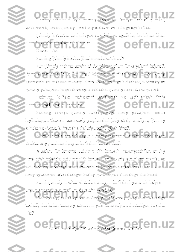 Ijtimoiy   institut   tufayli   ijtimoiy   hayot   va   faoliyat   tashkil   qilinadi,
tartiblashadi, inson ijtimoiy - madaniy xislatlar va rollarga ega bo’ladi.
Ijtimoiy institutlar turli miqyos va sohalarga egadirlar, bir-birlari bilan
aloqada va o’zaro ta’sirda bo’ladilar.
Davlat   - fan 
Fanning ijtimoiy institut jihati nimada ko’rinadi?
Fan ijtimoiy mehnat taqsimoti tizimida   m a’lum funksiyalarni bajaradi.
Ijtimoiy   institut   sifatida   fan   birgalikda   mehnat   qilish   shakli   bo’lib,   uning
qatnashchilari nisbatan mustaqil ilmiy uyushmalarga birlashadi, u shaxsiy va
guruhiy yutuqlarni tarqatish va ayriboshlashni ijtimoiy nazorat ostiga oladi.
Tadqiqot   faoliyati   natijalarini   tanishtirish   va   ayriboshlash   ilmiy
aloqalar orqali amalga oshiriladi.
Fanning   boshqa   ijtimoiy   funksiyalariga   ilmiy   yutuqlarni   texnik
loyihalarga   o’tkazish,   texnikaviy   yagilanishni   joriy   etish,   amaliyot,   ijtimoiy
sohalar va xizmat ko’rsatish sohalariga tatbiq qilish kiradi.
Fanni   ichida   sodir   bo’ladigan   ijtimoiy   mehnat   taqsimoti   tabaqalangan
strukturaviy guruhlarni paydo bo’lishini taqozo etadi.
Masalan,   fundamental   tadqiqot   olib   boruvchi   nazariyotchilar,   amaliy
joriy   etish   bo’yicha   tadqiqot   olib   boruvchilar,   nazariy   yutuqlarni   texnika   va
turli ijtimoiy sohalarga tatbiq qiluvchilar (muhandislar) va boshqalar. Bu hol
ilmiy uyushmani ixtisoslashgan kasbiy guruhlarga bo’linishiga olib keladi.
Fanni   ijtimoiy   institut   sifatida   namoyon   bo’lishini   yana   bir   belgisi   -
unga nisbatan davlat ma’lum siyosatini yurgizish
Fan   siyosiy,   iqtisodiy   va   ma’naviy   mafkuraviy   jarayonlar   doirasiga
tushadi,   davlatdan   taraqqiy   ettiruvchi   yoki   tanazzulga   uchratadigan   ta’sirlar
oladi.
4.Fan madaniyatini ko’rinishi va jabhasi sifatida 