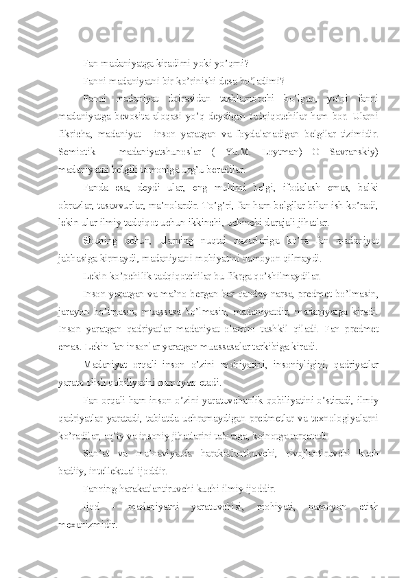 Fan madaniyatga kiradimi yoki yo’qmi?
Fanni madaniyatni bir ko’rinishi desa bo’ladimi?
Fanni   madaniyat   doirasidan   tashlamoqchi   bo’lgan,   ya’ni   fanni
madaniyatga   bevosita   aloqasi   yo’q   deydigan   tadqiqotchilar   ham   bor.   Ularni
fikricha,   madaniyat   -   inson   yaratgan   va   foydalanadigan   belgilar   tizimidir.
Semiotik   -   madaniyatshunoslar   (   Yu.M.   Loytman)   O   Savranskiy)
madaniyatni belgili tomoniga urg’u beradilar.
Fanda   esa,   deydi   ular,   eng   muhimi   belgi,   ifodalash   emas,   balki
obrazlar, tasavvurlar, ma’nolardir. To’g’ri, fan ham belgilar bilan ish ko’radi,
lekin ular ilmiy tadqiqot uchun ikkinchi, uchinchi darajali jihatlar.
Shuning   uchun,   ularning   nuqtai   nazarlariga   ko’ra   fan   madaniyat
jabhasiga kirmaydi, madaniyatni mohiyatini namoyon qilmaydi.
Lekin ko’pchilik tadqiqotchilar bu fikrga qo’shilmaydilar.
Inson yaratgan va ma’no bergan har qanday narsa, predmet bo’lmasin,
jarayon   bo’lmasin,   muassasa   bo’lmasin,   madaniyatdir,   madaniyatga   kiradi.
Inson   yaratgan   qadriyatlar   madaniyat   olamini   tashkil   qiladi.   Fan   predmet
emas. Lekin fan insonlar yaratgan muassasalar tarkibiga kiradi.
Madaniyat   orqali   inson   o’zini   mohiyatini,   insoniyligini,   qadriyatlar
yarata olish qobiliyatini namoyon etadi. 
Fan orqali ham inson o’zini yaratuvchanlik qobiliyatini o’stiradi, ilmiy
qadriyatlar   yaratadi,   tabiatda   uchramaydigan   predmetlar   va   texnologiyalarni
ko’radilar, aqliy va insoniy jihatlarini tabiatga, koinotga tarqatadi.
San’at   va   ma ’ naviyatda   harakatlantiruvchi,   rivojlantiruvchi   kuch
badiiy, intellektual ijoddir. 
Fanning harakatlantiruvchi kuchi ilmiy ijoddir. 
Ijod   -   madaniyatni   yaratuvchisi,   mohiyati,   namoyon   etish
mexanizmidir.  