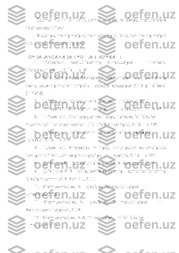 Qadimgi Yunon fani ochiq, tizimli, tanqidiy, refleksiya, interubchektiv
belgilaga ega bo’lgan.
Madaniyat insoniy me’yor, inson taraqqiyoti fanda ham insoniy me’yor
bor, u orqali inson taraqqiy etadi.
FOYDALANGAN ADABIYOTLAR  RO‘YXATI :
1. O‘zbekiston   Respublikasining   Konstitutsiyasi.   –   Toshkent:
O‘zbekiston NMIU, 2017. – B. 74.
2. 2017 – 2021   yillarda   O‘zbekiston   Respublikasini   rivojlantirishning
beshta   ustuvor   yo‘nalishi   bo‘yicha   Harakatlar   strategiyasi .2017.   yil   7   fevral
(PF4947) .
3. To‘raev B.O. Tabiatshunoslik falsafasi.-T.:Tafakkur, 2010
4. T o‘ raev B.O. Abu Rayhon Beruniy. – T.: Tafakkur, 2010. – B. 96
5. To‘raev B.O. Ontologiya, gnoseologiya, logika va fan falsafasi 
muammolari. Tanlangan asarlar: I jild. O‘zMK nashriyoti, 2015. –B. 376.
6. To‘raev   B.   Hozirgi   zamon   tabiatshunoslik   konsepsiyasi.   –   T.:
Tafakkur. 2009. –B. 208
7. Turaev   B.O.   Sinergetika:   mohiyati,   qonuniyatlari   va   amaliyotda
namoyon bo‘lishi. Jamoaviy monografiya. – T.: Navro‘z, 2017. –B. 36 4 .
8. Qo‘shoqov Sh. Tabiatshunoslik falsafasi. S.:Samarqand; 2004.
9. Qo‘shoqov Sh.S. Tabiiy, texnik va ijtimoiy – gumanitar fanlarning
falsafiy muammolari.S.:SamDU, 2000.
10. Shermuxamedova  N.  Falsafa va  fan metodologiyasi.-T.: 
Universitet,  2005.
11.   Shermuxamedova   N.   Falsafa   va   fan   metodologiyasi    –   T.:   
Axborot texnologiyalari, 2008.
12. Shermuxamedova  N.A. Gnoseologiya –  bilish falsafasi. -
T.:“Noshir”,   2011. 