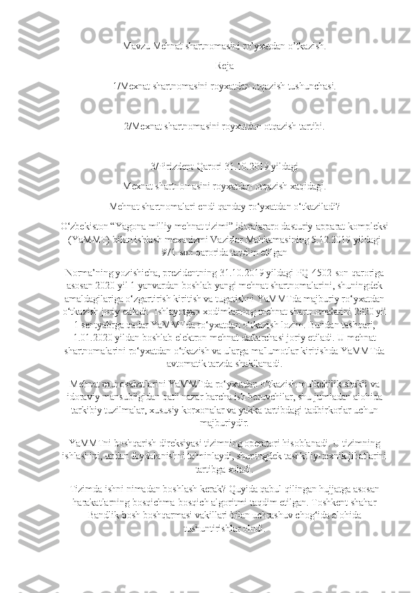 Mavzu  Mehnat shartnomasini ro’yxatdan o’tkazish .
Reja
1/Mexnat shartnomasini royxatdan otqazish tushunchasi.
2/Mexnat shartnomasini royxatdan otqazish tartibi.
3/Pirizdent Qarori 31.10.2019 yildagi 
Mexnat shartnomasini royxatdan otqazish xaqidagi.
Mehnat shartnomalari endi qanday ro‘yxatdan o‘tkaziladi?
O‘zbekiston “Yagona milliy mehnat tizimi” idoralararo dasturiy-apparat kompleksi
(YaMMT) bilan ishlash mexanizmi Vazirlar Mahkamasining 5.12.2019 yildagi
971-son qarorida taqdim etilgan
Norma’ning yozishicha, prezidentning 31.10.2019 yildagi PQ-4502-son qaroriga
asosan 2020 yil 1 yanvardan boshlab yangi mehnat shartnomalarini, shuningdek
amaldagilariga o‘zgartirish kiritish va tugatishni YaMMTda majburiy ro‘yxatdan
o‘tkazish joriy etiladi.    Ishlayotgan xodimlarning mehnat shartnomalarini 2020 yil
1 sentyabrga qadar YaMMTda ro‘yxatdan o‘tkazish lozim. Bundan tashqari,
1.01.2020 yildan boshlab elektron mehnat daftarchasi joriy etiladi. U mehnat
shartnomalarini ro‘yxatdan o‘tkazish va ularga ma'lumotlar kiritishda YaMMTda
avtomatik tarzda shakllanadi.
Mehnat munosabatlarini YaMMTda ro‘yxatdan o‘tkazish mulkchilik shakli va
idoraviy mansubligidan qat'i nazar barcha ish beruvchilar, shu jumladan alohida
tarkibiy tuzilmalar, xususiy korxonalar va yakka tartibdagi tadbirkorlar uchun
majburiydir.
YaMMTni boshqarish direksiyasi tizimning operatori hisoblanadi. U tizimning
ishlashini, undan foydalanishni ta'minlaydi, shuningdek tashkiliy-texnik jihatlarini
tartibga soladi.
Tizimda ishni nimadan boshlash kerak? Quyida qabul qilingan hujjatga asosan
harakatlarning bosqichma-bosqich algoritmi taqdim etilgan. Toshkent shahar
Bandlik bosh boshqarmasi vakillari bilan uchrashuv chog‘ida alohida
tushuntirishlar olndi. 