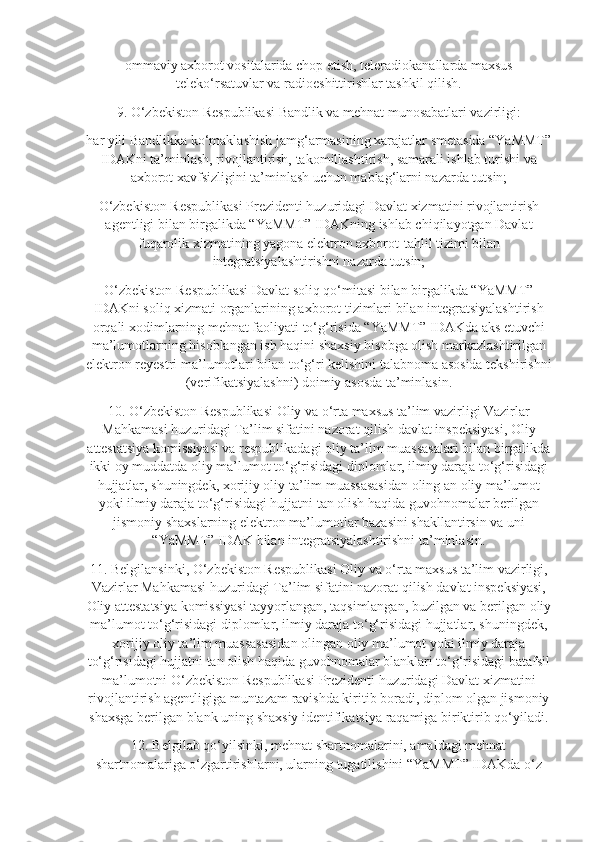 ommaviy axborot vositalarida chop etish, teleradiokanallarda maxsus
teleko‘rsatuvlar va radioeshittirishlar tashkil qilish.
9. O‘zbekiston Respublikasi Bandlik va mehnat munosabatlari vazirligi:
har yili Bandlikka ko‘maklashish jamg‘armasining xarajatlar smetasida “YaMMT”
IDAKni ta’minlash, rivojlantirish, takomillashtirish, samarali ishlab turishi va
axborot xavfsizligini ta’minlash uchun mablag‘larni nazarda tutsin;
O‘zbekiston Respublikasi Prezidenti huzuridagi Davlat xizmatini rivojlantirish
agentligi bilan birgalikda “YaMMT” IDAKning ishlab chiqilayotgan Davlat
fuqarolik xizmatining yagona elektron axborot-tahlil tizimi bilan
integratsiyalashtirishni nazarda tutsin;
O‘zbekiston Respublikasi Davlat soliq qo‘mitasi bilan birgalikda “YaMMT”
IDAKni soliq xizmati organlarining axborot tizimlari bilan integratsiyalashtirish
orqali xodimlarning mehnat faoliyati to‘g‘risida “YaMMT” IDAKda aks etuvchi
ma’lumotlarning hisoblangan ish haqini shaxsiy hisobga olish markazlashtirilgan
elektron reyestri ma’lumotlari bilan to‘g‘ri kelishini talabnoma asosida tekshirishni
(verifikatsiyalashni) doimiy asosda ta’minlasin.
10. O‘zbekiston Respublikasi Oliy va o‘rta maxsus ta’lim vazirligi Vazirlar
Mahkamasi huzuridagi Ta’lim sifatini nazorat qilish davlat inspeksiyasi, Oliy
attestatsiya komissiyasi va respublikadagi oliy ta’lim muassasalari bilan birgalikda
ikki oy muddatda oliy ma’lumot to‘g‘risidagi diplomlar, ilmiy daraja to‘g‘risidagi
hujjatlar, shuningdek, xorijiy oliy ta’lim muassasasidan oling an oliy ma’lumot
yoki ilmiy daraja to‘g‘risidagi hujjatni tan olish haqida guvohnomalar berilgan
jismoniy shaxslarning elektron ma’lumotlar bazasini shakllantirsin va uni
“YaMMT” IDAK bilan integratsiyalashtirishni ta’minlasin.
11. Belgilansinki, O‘zbekiston Respublikasi Oliy va o‘rta maxsus ta’lim vazirligi,
Vazirlar Mahkamasi huzuridagi Ta’lim sifatini nazorat qilish davlat inspeksiyasi,
Oliy attestatsiya komissiyasi tayyorlangan, taqsimlangan, buzilgan va berilgan oliy
ma’lumot to‘g‘risidagi diplomlar, ilmiy daraja to‘g‘risidagi hujjatlar, shuningdek,
xorijiy oliy ta’lim muassasasidan olingan oliy ma’lumot yoki ilmiy daraja
to‘g‘risidagi hujjatni tan olish haqida guvohnomalar blanklari to‘g‘risidagi batafsil
ma’lumotni O‘zbekiston Respublikasi Prezidenti huzuridagi Davlat xizmatini
rivojlantirish agentligiga muntazam ravishda kiritib boradi, diplom olgan jismoniy
shaxsga berilgan blank uning shaxsiy identifikatsiya raqamiga biriktirib qo‘yiladi.
12. Belgilab qo‘yilsinki, mehnat shartnomalarini, amaldagi mehnat
shartnomalariga o‘zgartirishlarni, ularning tugatilishini “YaMMT” IDAKda o‘z 