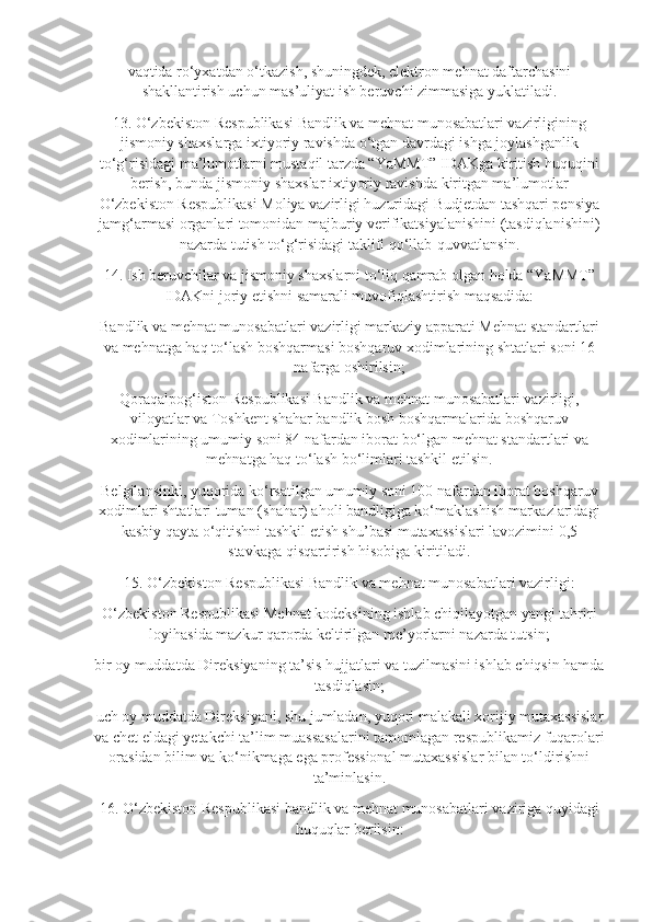 vaqtida ro‘yxatdan o‘tkazish, shuningdek, elektron mehnat daftarchasini
shakllantirish uchun mas’uliyat ish beruvchi zimmasiga yuklatiladi.
13. O‘zbekiston Respublikasi Bandlik va mehnat munosabatlari vazirligining
jismoniy shaxslarga ixtiyoriy ravishda o‘tgan davrdagi ishga joylashganlik
to‘g‘risidagi ma’lumotlarni mustaqil tarzda “YaMMT” IDAKga kiritish huquqini
berish, bunda jismoniy shaxslar ixtiyoriy ravishda kiritgan ma’lumotlar
O‘zbekiston Respublikasi Moliya vazirligi huzuridagi Budjetdan tashqari pensiya
jamg‘armasi organlari tomonidan majburiy verifikatsiyalanishini (tasdiqlanishini)
nazarda tutish to‘g‘risidagi taklifi qo‘llab-quvvatlansin.
14. Ish beruvchilar va jismoniy shaxslarni to‘liq qamrab olgan holda “YaMMT”
IDAKni joriy etishni samarali muvofiqlashtirish maqsadida:
Bandlik va mehnat munosabatlari vazirligi markaziy apparati Mehnat standartlari
va mehnatga haq to‘lash boshqarmasi boshqaruv xodimlarining shtatlari soni 16
nafarga oshirilsin;
Qoraqalpog‘iston Respublikasi Bandlik va mehnat munosabatlari vazirligi,
viloyatlar va Toshkent shahar bandlik bosh boshqarmalarida boshqaruv
xodimlarining umumiy soni 84 nafardan iborat bo‘lgan mehnat standartlari va
mehnatga haq to‘lash bo‘limlari tashkil etilsin.
Belgilansinki, yuqorida ko‘rsatilgan umumiy soni 100 nafardan iborat boshqaruv
xodimlari shtatlari tuman (shahar) aholi bandligiga ko‘maklashish markazlaridagi
kasbiy qayta o‘qitishni tashkil etish shu’basi mutaxassislari lavozimini 0,5
stavkaga qisqartirish hisobiga kiritiladi.
15. O‘zbekiston Respublikasi Bandlik va mehnat munosabatlari vazirligi:
O‘zbekiston Respublikasi Mehnat kodeksining ishlab chiqilayotgan yangi tahriri
loyihasida mazkur qarorda keltirilgan me’yorlarni nazarda tutsin;
bir oy muddatda Direksiyaning ta’sis hujjatlari va tuzilmasini ishlab chiqsin hamda
tasdiqlasin;
uch oy muddatda Direksiyani, shu jumladan, yuqori malakali xorijiy mutaxassislar
va chet eldagi yetakchi ta’lim muassasalarini tamomlagan respublikamiz fuqarolari
orasidan bilim va ko‘nikmaga ega professional mutaxassislar bilan to‘ldirishni
ta’minlasin.
16. O‘zbekiston Respublikasi bandlik va mehnat munosabatlari vaziriga quyidagi
huquqlar berilsin: 