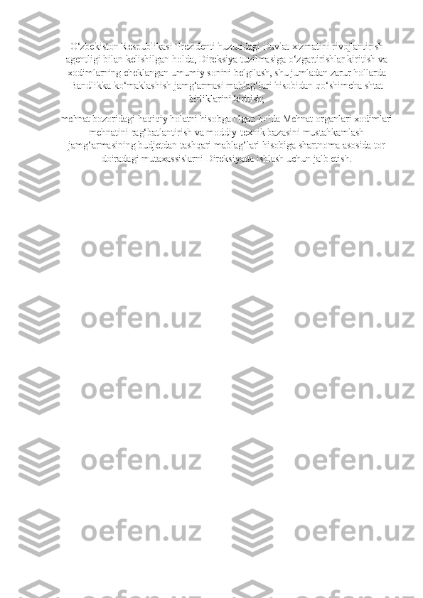 O‘zbekiston Respublikasi Prezidenti huzuridagi Davlat xizmatini rivojlantirish
agentligi bilan kelishilgan holda, Direksiya tuzilmasiga o‘zgartirishlar kiritish va
xodimlarning cheklangan umumiy sonini belgilash, shu jumladan zarur hollarda
Bandlikka ko‘maklashish jamg‘armasi mablag‘lari hisobidan qo‘shimcha shtat
birliklarini kiritish;
mehnat bozoridagi haqiqiy holatni hisobga olgan holda Mehnat organlari xodimlari
mehnatini rag‘batlantirish va moddiy-texnik bazasini mustahkamlash
jamg‘armasining budjetdan tashqari mablag‘lari hisobiga shartnoma asosida tor
doiradagi mutaxassislarni Direksiyada ishlash uchun jalb etish.  
