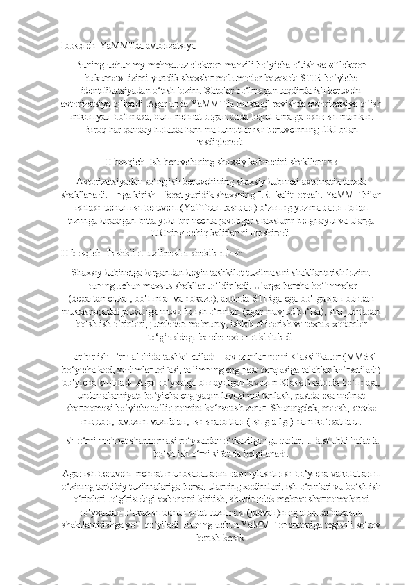 I bosqich. YaMMTda avtorizatsiya
Buning uchun my.mehnat.uz elektron manzili bo‘yicha o‘tish va «Elektron
hukumat» tizimi yuridik shaxslar ma'lumotlar bazasida STIR bo‘yicha
identifikatsiyadan o‘tish lozim. Xatolar bo‘lmagan taqdirda ish beruvchi
avtorizatsiya qilinadi. Agar unda YaMMTda mustaqil ravishda avtorizatsiya qilish
imkoniyati bo‘lmasa, buni mehnat organlarida bepul amalga oshirish mumkin.
Biroq har qanday holatda ham ma'lumotlar ish beruvchining ERI bilan
tasdiqlanadi.
II bosqich. Ish beruvchining shaxsiy kabinetini shakllantiris
Avtorizatsiyadan so‘ng ish beruvchining shaxsiy kabineti avtomatik tarzda
shakllanadi. Unga kirish - faqat yuridik shaxsning ERI kaliti orqali. YaMMT bilan
ishlash uchun ish beruvchi (YaTTdan tashqari) o‘zining yozma qarori bilan
tizimga kiradigan bitta yoki bir nechta javobgar shaxslarni belgilaydi va ularga
ERIning ochiq kalitlarini topshiradi.
III bosqich. Tashkilot tuzilmasini shakllantirish
Shaxsiy kabinetga kirgandan keyin tashkilot tuzilmasini shakllantirish lozim.
Buning uchun maxsus shakllar to‘ldiriladi. Ularga barcha:bo‘linmalar
(departamentlar, bo‘limlar va hokazo), alohida STIRga ega bo‘lganlari bundan
mustasno;shtat jadvaliga muvofiq ish o‘rinlari (agar mavjud bo‘lsa), shu jumladan
bo‘sh ish o‘rinlari, jumladan ma'muriy, ishlab chiqarish va texnik xodimlar
to‘g‘risidagi barcha axborot kiritiladi.
Har bir ish o‘rni alohida tashkil etiladi. Lavozimlar nomi Klassifikator (MMSK
bo‘yicha kod, xodimlar toifasi, ta'limning eng past darajasiga talablar ko‘rsatiladi)
bo‘yicha kiritiladi. Agar ro‘yxatga olinayotgan lavozim Klassifikatorda bo‘lmasa,
undan ahamiyati bo‘yicha eng yaqin lavozimni tanlash, pastda esa mehnat
shartnomasi bo‘yicha to‘liq nomini ko‘rsatish zarur. Shuningdek, maosh, stavka
miqdori, lavozim vazifalari, ish sharoitlari (ish grafigi) ham ko‘rsatiladi.
Ish o‘rni mehnat shartnomasi ro‘yxatdan o‘tkazilgunga qadar, u dastlabki holatda
bo‘sh ish o‘rni sifatida belgilanadi.
Agar ish beruvchi mehnat munosabatlarini rasmiylashtirish bo‘yicha vakolatlarini
o‘zining tarkibiy tuzilmalariga bersa, ularning xodimlari, ish o‘rinlari va bo‘sh ish
o‘rinlari to‘g‘risidagi axborotni kiritish, shuningdek mehnat shartnomalarini
ro‘yxatdan o‘tkazish uchun shtat tuzilmasi (jadvali)ning alohida bazasini
shakllantirishga yo‘l qo‘yiladi. Buning uchun YaMMT operatoriga tegishli so‘rov
berish kerak. 