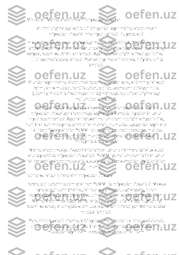 IV bosqich. Mehnat shartnomasini ro‘yxatdan o‘tkazish
Ish o‘rni to‘g‘risidagi sahifa to‘ldirilgandan keyin mehnat shartnomasini
ro‘yxatdan o‘tkazish imkoniyati ochiladi. Bu yerda xodi
m va mehnat shartnomasi to‘g‘risidagi ma'lumotlar kiritiladi. Xodimning F.I.O.ni
kiritishda xatoning oldini olish uchun tashkilotning javobgar shaxsi    pasportning
seriyasi, raqami va JShShIRni kiritadi. Agar hammasi to‘g‘ri ko‘rsatilgan bo‘lsa –
F.I.O. avtomatik tarzda chiqadi. Yashash joyi manzili propiska bo‘yicha qo‘lda
kiritiladi.
Shundan keyin mehnat shartnomasi raqami, u tuzilgan sana, xodimning ish vaqti
rejimi, sinov muddati, bandlik turlari, ta'tillar, ustamalarni qo‘shgan holda
(ularning miqdori ko‘rsatilmagan holda) mehnatga haq to‘lash to‘g‘risidagi
ma'lumotlar ko‘rsatiladi.
Kiritilgan ma'lumotlar yuridik shaxsning ERI bilan tasdiqlanadi. Har bir
ro‘yxatdan o‘tkazilgan shartnomaga keyinchalik xizmatda foydalanish uchun
noyob raqam beriladi. Agar ish beruvchi ma'lumotlarni noto‘g‘ri kiritgan bo‘lsa,
buni 5 ish kuni mobaynida tahrir qilish mumkin. Bu muddat tugagandan keyin endi
ERI identifikatsiyasi bilan YaMMT aloqa kanallari orqali operatorga murojaat
qilish lozim. Operator barcha murojaatlarni navbat tartibida 5 ish kuni
mobaynidako‘rib chiqadi
Mehnat shartnomasiga o‘zgartirishlar kiritish uchun qo‘shimcha kelishuv xuddi
shunday tartibda ro‘yxatdan o‘tkaziladi. YaMMTga ma'lumotlarni kiritish uchun
ish beruvchilar shartnoma asosida xususiy tashkilotlar xizmatidan foydalanishlari
mumkin.
Ta'tillar va ishdan bo‘shatishni ro‘yxatdan o‘tkazish
Barcha ta'til turlarini taqdim etish ham YaMMTda ro‘yxatdan o‘tkaziladi. Maxsus
oynada ta'til turini (mehnat, ish haqi saqlanmagan, tug‘ishgacha, bolani
parvarishlash va hokazo) tanlash va uning boshlanish sanasini ko‘rsatish lozim.
Mehnat shartnomasi tugatilganda ishdan bo‘shatish to‘g‘risidagi buyruqning
raqami va sanasi, shuningdek xodim u asosda ishdan bo‘shatilgan Mehnat kodeksi
moddasi kiritiladi.
Yana bir bora eslatib o‘tamiz, kiritilayotgan ma'lumotlar ERI bilan tasdiqlanadi,
to‘ldirish chog‘idagi xatolarni esa 5 ish kuni mobaynida tuzatish mumkin. Bu
muddatdan keyin tizim operatoriga murojaat qilish lozim. 