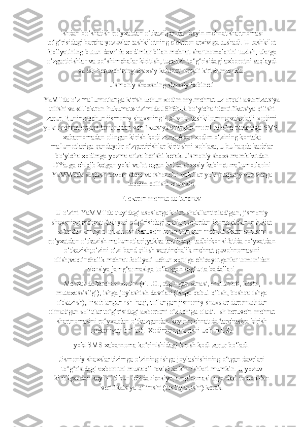 Ishdan bo‘shatish ro‘yxatdan o‘tkazilgandan keyin mehnat shartnomasi
to‘g‘risidagi barcha yozuvlar tashkilotning elektron arxiviga tushadi. U tashkilot
faoliyatining butun davrida xodimlar bilan mehnat shartnomalarini tuzish, ularga
o‘zgartirishlar va qo‘shimchalar kiritish, tugatish to‘g‘risidagi axborotni saqlaydi
va ish beruvchining shaxsiy kabineti orqali kirish mumkin.
Jismoniy shaxsning shaxsiy kabineti
YaMTda o‘z ma'lumotlariga kirish uchun xodim my.mehnat.uz orqali avtorizatsiya
qilishi va «Elektron hukumat» tizimida JShShIR bo‘yicha identifikatsiya qilishi
zarur. Buning uchun jismoniy shaxsning ERI yoki tashkilotning vakolatli xodimi
yoki mehnat organi tomonidan verifikatsiya qilingan mobil telefon raqamiga SMS-
xabarnomadan olingan kirish kodi zarur.Agar xodim o‘zining kontakt
ma'lumotlariga qandaydir o‘zgartirishlar kiritishni xohlasa, u bu haqda kadrlar
bo‘yicha xodimga yozma ariza berishi kerak. Jismoniy shaxs mamlakatdan
DYaJga chiqib ketgan yoki vafot etgan holda shaxsiy kabinet ma'lumotlarini
YaMMTda saqlash davom etadi va ishonchli vakillar yoki huquqiy vorislarga
taqdim etilishi mumkin.
Elektron mehnat daftarchasi
U o‘zini YaMMTda quyidagi asoslarga ko‘ra shakllantiriladigan, jismoniy
shaxsning mehnat faoliyati to‘g‘risidagi ma'lumotlardan iborat elektron hujjat
sifatida namoyon qiladi:ish beruvchi bilan tuzilgan mehnat shartnomasini
ro‘yxatdan o‘tkazish ma'lumotlari;yakka tartibdagi tadbirkor sifatida ro‘yxatdan
o‘tkazish;o‘zini o‘zi band qilish vaqtinchalik mehnat guvohnomasini
olish;vaqtinchalik mehnat faoliyati uchun xorijga chiqayotganlar tomonidan
Pensiya jamg‘armasiga to‘langan sug‘urta badallari.
Mehnat daftarchasi xodim (F.I.O., tug‘ilgan sanasi, ma'lumoti, kasbi,
mutaxassisligi), ishga joylashish davrlari (ishga qabul qilish, boshqa ishga
o‘tkazish), hisoblangan ish haqi, to‘langan jismoniy shaxslar daromadidan
olinadigan soliqlar to‘g‘risidagi axborotni o‘z ichiga oladi. Ish beruvchi mehnat
shartnomasini ro‘yxatdan o‘tkazgandan keyin mehnat daftarchasiga kirish
imkoniyati bo‘ladi. Xodimning kirishi uchun ERI
yoki SMS-xabarnoma ko‘rinishidagi kirish kodi zarur bo‘ladi.
Jismoniy shaxslar tizimga o‘zining ishga joylashishining o‘tgan davrlari
to‘g‘risidagi axborotni mustaqil ravishda kiritishlari mumkin. U yozuv
kiritilgandan keyin 15 kun ichida Pensiya jamg‘armasi organlari tomonidan
verifikatsiya qilinishi (tasdiqlanishi) kerak. 