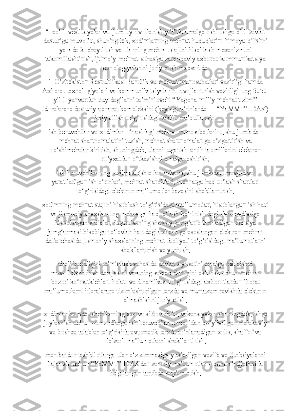 “Faol investitsiyalar va ijtimoiy rivojlanish yili”da amalga oshirishga oid Davlat
dasturiga muvofiq, shuningdek, xodimlarning mehnat huquqlarini himoya qilishni
yanada kuchaytirish va ularning mehnat stajini hisoblash mexanizmini
takomillashtirish, ijtimoiy-mehnat sohasiga zamonaviy axborot-kommunikatsiya
texnologiyalarini joriy etish maqsadida:
1. O‘zbekiston Respublikasi Bandlik va mehnat munosabatlari vazirligi hamda
Axborot texnologiyalari va kommunikatsiyalarini rivojlantirish vazirligining 2020-
yil 1-yanvardan quyidagilarni ta’minlovchi “Yagona milliy mehnat tizimi”
idoralararo dasturiy-apparat kompleksini (keyingi o‘rinlarda — “YaMMT” IDAK)
joriy qilish to‘g‘risidagi taklifi ma’qullansin:
ish beruvchilar va xodimlar o‘rtasidagi mehnat munosabatlarini, shu jumladan
mehnat shartnomalarini tuzish, mehnat shartnomalariga o‘zgartirish va
qo‘shimchalar kiritish, shuningdek, ularni tugatish tartib-taomillarini elektron
ro‘yxatdan o‘tkazishni amalga oshirish;
ish beruvchilarning tuzilmasi (shtatlar jadvali), shu jumladan mavjud va
yaratiladigan ish o‘rinlari, mehnat sharoitlari, mehnatga haq to‘lash shartlari
to‘g‘risidagi elektron ma’lumotlar bazasini shakllantirish;
xodimning mehnat stajini hisoblash to‘g‘risidagi ma’lumotlar, hisoblangan ish haqi
va jismoniy shaxslarning mehnatga haq to‘lash ko‘rinishidagi daromadlariga
hisoblangan soliqlar, fuqarolarning shaxsiy jamg‘arib boriladigan pensiya
jamg‘armasi hisobiga to‘lovlar haqidagi axborotga asoslangan elektron mehnat
daftarchasida jismoniy shaxslarning mehnat faoliyati to‘g‘risidagi ma’lumotlarni
shakllantirish va yuritish;
aholi bandligini ta’minlash sohasida davlat siyosatini amalga oshirishni
muvofiqlashtirish darajasini va uning samaradorligini oshirish uchun mehnat
bozori ko‘rsatkichlari holati va dinamikasi to‘g‘risidagi axborotlardan iborat
ma’lumotlarni idoralararo tizimlashtirilgan tarzda va muntazam ravishda elektron
almashishni joriy etish;
xodimlar hamda ishchilarning son va sifat tarkibi, vakansiyalar, shuningdek, ishga
joylashish uchun nomzodlarga ish beruvchilar tomonidan qo‘yiladigan malakaviy
va boshqa talablar to‘g‘risida avtomatik tarzda to‘planadigan xolis, shaffof va
dolzarb ma’lumotlarni shakllantirish;
manfaatdor tashkilotlarga ular o‘z zimmasiga yuklatilgan vazifa va funksiyalarni
bajarishi uchun “YaMMT” IDAKdan zaruriy ma’lumotlarni qonun hujjatlarida
belgilangan tartibda taqdim etish; 