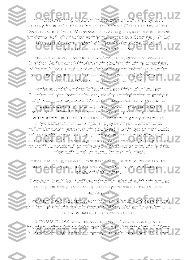 mehnat resurslarining, xususan, mehnat resurslari toifalari, ishga layoqatli,
iqtisodiy faol va nofaol aholi qatlamlari, shu jumladan O‘zbekiston Respublikasi
Davlat statistika qo‘mitasi, Moliya vazirligi huzuridagi Budjetdan tashqari pensiya
jamg‘armasi va Sog‘liqni saqlash vazirligi ma’lumotlari asosida pensiya yoshidagi
ishlayotgan shaxslar va nogironligi bo‘lgan shaxslar to‘g‘risida har kuni
yangilanadigan balansini shakllantirish;
mehnat munosabatlari va mehnat muhofazasi, ishga joylashtirish dasturlari
bo‘yicha o‘tkaziladigan tekshiruvlar, shuningdek, ish o‘rinlarining attestatsiyasi,
Mehnat muhofazasi sohasidagi xizmatlar bozorining professional ishtirokchilari
yagona reyestriga tegishli ma’lumotlarning (axborotlarning) to‘liq kiritilishini
ekspertizadan o‘tkazish natijalarini monitoring qilish;
xorijga vaqtinchalik mehnat faoliyatini amalga oshirish uchun ketadigan
fuqarolarni onlayn ro‘yxatdan o‘tkazish, tashkiliy tartibdagi mehnat migratsiyasi
to‘g‘risidagi kelishuvga asosan O‘zbekiston Respublikasi Bandlik va mehnat
munosabatlari vazirligi huzuridagi Tashqi mehnat migratsiyasi agentligi
vakolatxonalari hamda O‘zbekiston Respublikasining chet eldagi diplomatik
vakolatxonalari va konsullik muassasalarida mehnat migratsiyasi masalalari
bo‘yicha attashe tomonidan xorijda ishga joylashtirilgan fuqarolar haqida
ma’lumotlar bazasini yaratish, shuningdek, ishga joylashtirilayotgan mamlakatda
bo‘lish qoidalari, mehnat sharoitlari, ijtimoiy va yashash-turmush ta’minoti, chet
ellik ish beruvchilar bilan tuziladigan mehnat shartnomalarining huquqiy jihatlari,
qonunchilikda nazarda tutilgan moliyaviy qo‘llab-quvvatlash choralari to‘g‘risida
onlayn tartibda ma’lumotlar taqdim etish imkoniyati;
mehnat bozorining, hududlar, jins va yosh omillari, sohalar va mutaxassisliklar
kesimida ishchi kuchiga bo‘lgan talab va taklifning rivojlanish tendensiyalari
prognozini shakllantirish;
O‘zbekiston Respublikasi Bandlik va mehnat munosabatlari vazirligining amalga
oshirilgan va amalga oshirilishi rejalashtirilayotgan axborot resurslari bilan
integratsiyalash;
O‘zbekiston Respublikasi Bandlik va mehnat munosabatlari vazirligiga mehnat va
aholi bandligi sohalarida davlat boshqaruvi bo‘yicha yuklatilgan funksiyalarni to‘la
hajmda va tezkorlik bilan amalga oshirish.
2. “YaMMT” IDAK uchun real vaqt rejimida ma’lumotlar bazasiga kirish
imkoniyati taqdim etiladigan davlat organlari va tashkilotlarining hamda “Elektron
hukumat” tizimining idoralararo integratsiyalashuv platformasi orqali idoralararo 