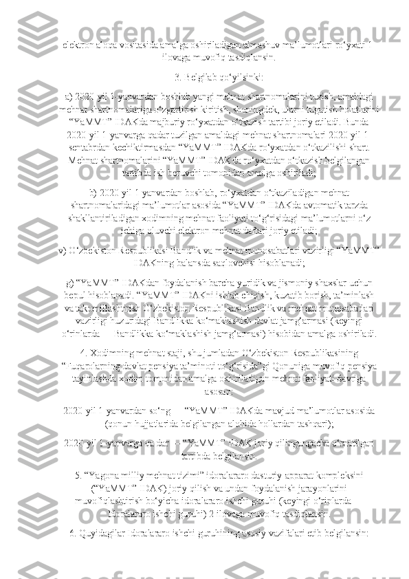 elektron aloqa vositasida amalga oshiriladigan almashuv ma’lumotlari ro‘yxati 1-
ilovaga muvofiq tasdiqlansin.
3. Belgilab qo‘yilsinki:
a) 2020-yil 1-yanvardan boshlab yangi mehnat shartnomalarini tuzish, amaldagi
mehnat shartnomalariga o‘zgartirish kiritish, shuningdek, ularni tugatish holatlarini
“YaMMT” IDAKda majburiy ro‘yxatdan o‘tkazish tartibi joriy etiladi. Bunda
2020-yil 1-yanvarga qadar tuzilgan amaldagi mehnat shartnomalari 2020-yil 1-
sentabrdan kechiktirmasdan “YaMMT” IDAKda ro‘yxatdan o‘tkazilishi shart.
Mehnat shartnomalarini “YaMMT” IDAKda ro‘yxatdan o‘tkazish belgilangan
tartibda ish beruvchi tomonidan amalga oshiriladi;
b) 2020-yil 1-yanvardan boshlab, ro‘yxatdan o‘tkaziladigan mehnat
shartnomalaridagi ma’lumotlar asosida “YaMMT” IDAKda avtomatik tarzda
shakllantiriladigan xodimning mehnat faoliyati to‘g‘risidagi ma’lumotlarni o‘z
ichiga oluvchi elektron mehnat daftari joriy etiladi;
v) O‘zbekiston Respublikasi Bandlik va mehnat munosabatlari vazirligi “YaMMT”
IDAKning balansda saqlovchisi hisoblanadi;
g) “YaMMT” IDAKdan foydalanish barcha yuridik va jismoniy shaxslar uchun
bepul hisoblanadi. “YaMMT” IDAKni ishlab chiqish, kuzatib borish, ta’minlash
va takomillashtirish O‘zbekiston Respublikasi Bandlik va mehnat munosabatlari
vazirligi huzuridagi Bandlikka ko‘maklashish davlat jamg‘armasi (keyingi
o‘rinlarda — Bandlikka ko‘maklashish jamg‘armasi) hisobidan amalga oshiriladi.
4. Xodimning mehnat staji, shu jumladan O‘zbekiston Respublikasining
“Fuqarolarning davlat pensiya ta’minoti to‘g‘risida”gi Qonuniga muvofiq pensiya
tayinlashda xodim tomonidan amalga oshiriladigan mehnat faoliyati davriga
asosan:
2020-yil 1-yanvardan so‘ng — “YaMMT” IDAKda mavjud ma’lumotlar asosida
(qonun hujjatlarida belgilangan alohida hollardan tashqari);
2020-yil 1-yanvarga qa dar — “YaMMT” IDAK joriy qilingungacha o‘rnatilgan
tartibda belgilansin.
5. “Yagona milliy mehnat tizimi” idoralararo dasturiy-apparat kompleksini
(“YaMMT” IDAK) joriy qilish va undan foydalanish jarayonlarini
muvofiqlashtirish bo‘yicha idoralararo ishchi guruhi (keyingi o‘rinlarda —
Idoralararo ishchi guruhi) 2-ilovaga muvofiq tasdiqlansin.
6. Quyidagilar Idoralararo ishchi guruhining asosiy vazifalari etib belgilansin: 