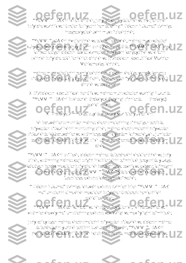 “YaMMT” IDAKni ishlab chiqish, joriy qilish, foydalanish va rivojlantirish
bo‘yicha vazirlik va idoralar faoliyatini hamda uning “Elektron hukumat” tizimiga
integratsiyalashuvini muvofiqlashtirish;
“YaMMT” IDAKni rivojlantirish va takomillashtirish, mehnat munosabatlari
subyektlarining axborot ehtiyojlarini qondirish maqsadida “YaMMT” IDAK orqali
ko‘rsatiladigan elektron davlat xizmatlari ro‘yxatini kengaytirish va sifatini
oshirish bo‘yicha takliflar ishlab chiqish va O‘zbekiston Respublikasi Vazirlar
Mahkamasiga kiritish;
mehnat munosabatlarini rasmiylashtirishni elektron shaklga yanada kengroq
o‘tkazish bo‘yicha tashkiliy tadbirlarni, shu jumladan “yo‘l xaritalari”ni ishlab
chiqish va tasdiqlash.
7. O‘zbekiston Respublikasi Bandlik va mehnat munosabatlari vazirligi huzurida
“YaMMT” IDAKni boshqarish direksiyasi (keyingi o‘rinlarda — Direksiya)
tashkil etilsin.
8. Direksiya zimmasiga quyidagi asosiy vazifalar yuklatilsin:
ish beruvchilar tomonidan mehnat shartnomalarining o‘rnatilgan tartibda
ro‘yxatdan o‘tkazilishini monitoring qilish, mehnat shartnomalarini ro‘yxatdan
o‘tkazishda ish beruvchilar va xodimlarga texnik yordam ko‘rsatish, shu jumladan
tegishli ma’lumotlarni kiritish va olish uchun zarur apparat vositalarini taqdim
etish;
“YaMMT” IDAKni qo‘llash, elektron mehnat daftarchasini shakllantirish va joriy
qilish, xodimning mehnat staji to‘g‘ri hisoblanishini ta’minlash jarayonida yuzaga
keladigan barcha masalalar bo‘yicha ish beruvchilarga texnik va axborot ko‘magini
taqdim qilish, shuningdek, “YaMMT” IDAK foydalanuvchisi hisoblangan
fuqarolarga axborot ko‘magini ko‘rsatish;
“Elektron hukumat” tizimiga kiruvchi axborot tizimlari bilan “YaMMT” IDAK
ma’lumotlarini almashish masalalari bo‘yicha idoralararo hamkorlikni
tashkillashtirish;
“YaMMT” IDAKdan samarali va ishonchli foydalanish, ish beruvchilar va
xodimlar shaxsiy ma’lumotlarining axborot xavfsizligi va maxfiyligini ta’minlash;
joriy etilayotgan mehnat shartnomalarini ro‘yxatdan o‘tkazish va elektron mehnat
daftarchalarini yuritish tartibini tushuntirib beruvchi, “YaMMT” IDAKni
rivojlantirish va takomillashtirish istiqbollari haqida materiallar tayyorlash va 