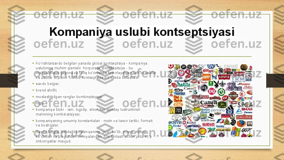 Kompaniya uslubi kontseptsiyasi
• Ko rishlarsavdo belgilari yanada global kontseptsiya - kompaniya ʻ
uslubining muhim qismidir. Korporativ identifikatsiya - bu 
mahsulotlarni yagona va to'liq ko'rinishda tasvirlaydigan turli xil usullar 
va usullar to'plami. Ushbu kontseptsiya o'z ostida birlashadi:
• savdo belgisi;
• brend shrifti;
• moslashtirilgan ranglar kombinatsiyasi;
• logo;
• kompaniya bloki - ism, logotip, shior, har qanday tushuntirish 
matnining kombinatsiyasi;
•
kompaniyaning umumiy konstantalari - matn va tasvir tartibi, formati 
va boshqalar.
• Savdo belgisi, aslida, kompaniyaning "yuzi" bo'lib, noyob, nusxa 
ko'chirish va plagiatdan himoyalangan. Uni tanlash uchun juda ko p 	
ʻ
imkoniyatlar mavjud. 