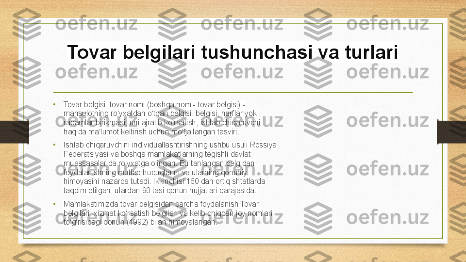 Tovar belgilari tushunchasi va turlari
•
Tovar belgisi, tovar nomi (boshqa nom - tovar belgisi) - 
mahsulotning ro yxatdan o tgan belgisi, belgisi, harflar yoki ʻ ʻ
raqamlar birikmasi, uni ajratib ko rsatish, ishlab chiqaruvchi 	
ʻ
haqida ma lumot keltirish uchun mo ljallangan tasviri.	
ʼ ʻ
•
Ishlab chiqaruvchini individuallashtirishning ushbu usuli Rossiya 
Federatsiyasi va boshqa mamlakatlarning tegishli davlat 
muassasalarida ro'yxatga olingan. Bu tanlangan belgidan 
foydalanishning mutlaq huquqlarini va ularning qonuniy 
himoyasini nazarda tutadi. Ikkinchisi 160 dan ortiq shtatlarda 
taqdim etilgan, ulardan 90 tasi qonun hujjatlari darajasida.
•
Mamlakatimizda tovar belgisidan barcha foydalanish Tovar 
belgilari, xizmat ko rsatish belgilari va kelib chiqqan joy nomlari 	
ʻ
to g risidagi qonun (1992) bilan himoyalangan.	
ʻ ʻ 