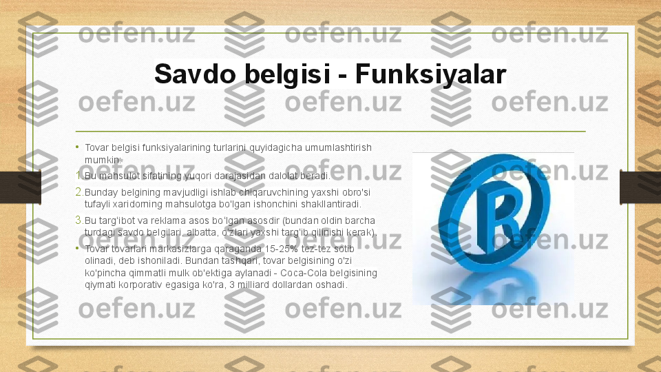 Savdo belgisi - Funksiyalar
• Tovar belgisi funksiyalarining turlarini quyidagicha umumlashtirish 
mumkin:
1. Bu mahsulot sifatining yuqori darajasidan dalolat beradi.
2. Bunday belgining mavjudligi ishlab chiqaruvchining yaxshi obro'si 
tufayli xaridorning mahsulotga bo'lgan ishonchini shakllantiradi.
3. Bu targ ibot va reklama asos bo lgan asosdir (bundan oldin barcha ʻ ʻ
turdagi savdo belgilari, albatta, o zlari yaxshi targ ib qilinishi kerak).	
ʻ ʻ
• Tovar tovarlari markasizlarga qaraganda 15-25% tez-tez sotib 
olinadi, deb ishoniladi. Bundan tashqari, tovar belgisining o'zi 
ko'pincha qimmatli mulk ob'ektiga aylanadi - Coca-Cola belgisining 
qiymati korporativ egasiga ko'ra, 3 milliard dollardan oshadi. 