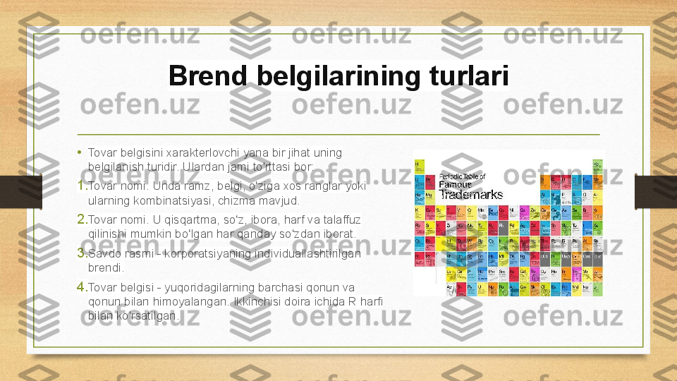 Brend belgilarining turlari
• Tovar belgisini xarakterlovchi yana bir jihat uning 
belgilanish turidir. Ulardan jami to'rttasi bor:
1. Tovar nomi. Unda ramz, belgi, o ziga xos ranglar yoki ʻ
ularning kombinatsiyasi, chizma mavjud.
2. Tovar nomi. U qisqartma, so z, ibora, harf va talaffuz 	
ʻ
qilinishi mumkin bo lgan har qanday so zdan iborat.	
ʻ ʻ
3. Savdo rasmi - korporatsiyaning individuallashtirilgan 
brendi.
4. Tovar belgisi - yuqoridagilarning barchasi qonun va 
qonun bilan himoyalangan. Ikkinchisi doira ichida R harfi 
bilan ko'rsatilgan. 