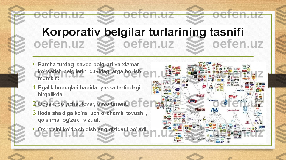 Korporativ belgilar turlarining tasnifi
• Barcha turdagi savdo belgilari va xizmat 
ko rsatish belgilarini quyidagilarga bo lish ʻ ʻ
mumkin:
1. Egalik huquqlari haqida: yakka tartibdagi, 
birgalikda.
2. Obyekt bo yicha: tovar, assortiment.	
ʻ
3. Ifoda shakliga ko ra: uch o lchamli, tovushli, 	
ʻ ʻ
qo shma, og zaki, vizual.	
ʻ ʻ
• Oxirgisini ko rib chiqish eng qiziqarli bo ladi.	
ʻ ʻ 