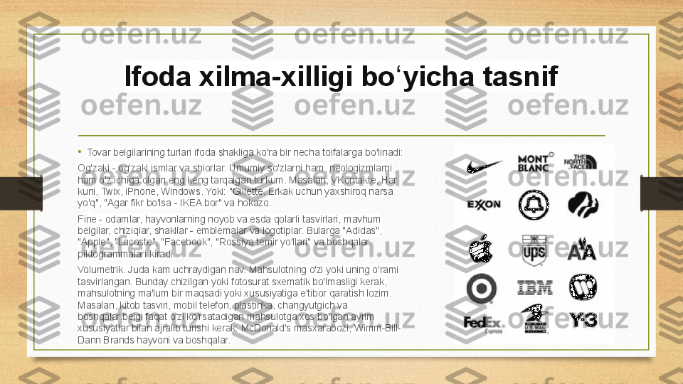 Ifoda xilma-xilligi bo yicha tasnifʻ
• Tovar belgilarining turlari ifoda shakliga ko ra bir necha toifalarga bo linadi:	
ʻ ʻ
Og'zaki - og'zaki ismlar va shiorlar. Umumiy so'zlarni ham, neologizmlarni 
ham o'z ichiga olgan eng keng tarqalgan turkum. Masalan, VKontakte, Har 
kuni, Twix, iPhone, Windows. Yoki: "Gillette. Erkak uchun yaxshiroq narsa 
yo'q", "Agar fikr bo'lsa - IKEA bor" va hokazo.
Fine - odamlar, hayvonlarning noyob va esda qolarli tasvirlari, mavhum 
belgilar, chiziqlar, shakllar - emblemalar va logotiplar. Bularga "Adidas", 
"Apple", "Lacoste", "Facebook", "Rossiya temir yo'llari" va boshqalar 
piktogrammalari kiradi.
Volumetrik. Juda kam uchraydigan nav. Mahsulotning o'zi yoki uning o'rami 
tasvirlangan. Bunday chizilgan yoki fotosurat sxematik bo'lmasligi kerak, 
mahsulotning ma'lum bir maqsadi yoki xususiyatiga e'tibor qaratish lozim. 
Masalan, kitob tasviri, mobil telefon, plastinka, changyutgich va 
boshqalar.belgi faqat o'zi ko'rsatadigan mahsulotga xos bo'lgan ayrim 
xususiyatlar bilan ajralib turishi kerak: McDonald's masxarabozi, Wimm-Bill-
Dann Brands hayvoni va boshqalar. 