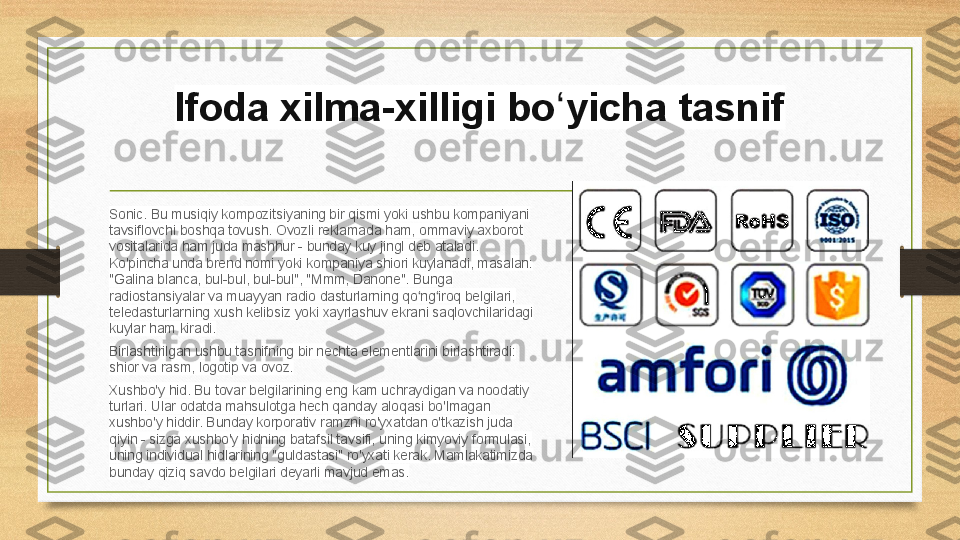 Ifoda xilma-xilligi bo yicha tasnifʻ
Sonic. Bu musiqiy kompozitsiyaning bir qismi yoki ushbu kompaniyani 
tavsiflovchi boshqa tovush. Ovozli reklamada ham, ommaviy axborot 
vositalarida ham juda mashhur - bunday kuy jingl deb ataladi. 
Ko'pincha unda brend nomi yoki kompaniya shiori kuylanadi, masalan: 
"Galina blanca, bul-bul, bul-bul", "Mmm, Danone". Bunga 
radiostansiyalar va muayyan radio dasturlarning qo ng iroq belgilari, 	
ʻ ʻ
teledasturlarning xush kelibsiz yoki xayrlashuv ekrani saqlovchilaridagi 
kuylar ham kiradi.
Birlashtirilgan ushbu tasnifning bir nechta elementlarini birlashtiradi: 
shior va rasm, logotip va ovoz.
Xushbo'y hid. Bu tovar belgilarining eng kam uchraydigan va noodatiy 
turlari. Ular odatda mahsulotga hech qanday aloqasi bo'lmagan 
xushbo'y hiddir. Bunday korporativ ramzni ro'yxatdan o'tkazish juda 
qiyin - sizga xushbo'y hidning batafsil tavsifi, uning kimyoviy formulasi, 
uning individual hidlarining "guldastasi" ro'yxati kerak. Mamlakatimizda 
bunday qiziq savdo belgilari deyarli mavjud emas. 