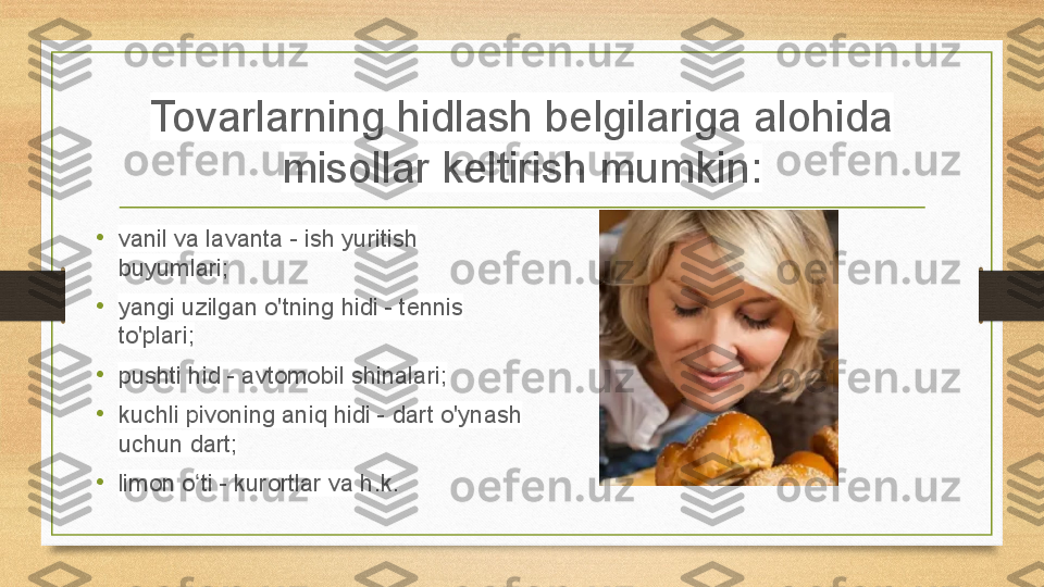 Tovarlarning hidlash belgilariga alohida 
misollar keltirish mumkin:
•
vanil va lavanta - ish yuritish 
buyumlari;
•
yangi uzilgan o'tning hidi - tennis 
to'plari;
•
pushti hid - avtomobil shinalari;
•
kuchli pivoning aniq hidi - dart o'ynash 
uchun dart;
• limon o ti - kurortlar va h.k.ʻ 