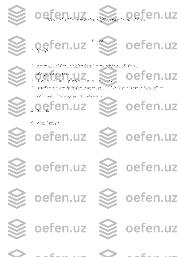 Mavzu: Ta'lim jarayonida AQSH davlatining tajribasi
REJA:
1. Kirish .
2. Amerika   Qo’shma   Shtatlarida   ta`lim   tizimining   tuzilishi   va  
o’ziga   xos   tomonlari.
3. Rivojlangan xorijiy	 davlatlarda	 ta’lim	 tizimi.
4. Rivojlangan	
 xorijiy	 davlatlar	 va	 mustaqil	 O’zbekiston	 Respublikasi	 ta’lim	 
tizimidagi	
 o’zaro   uygunlik	 masalalari .
5. Xulosa
6. Adabiyotlar 