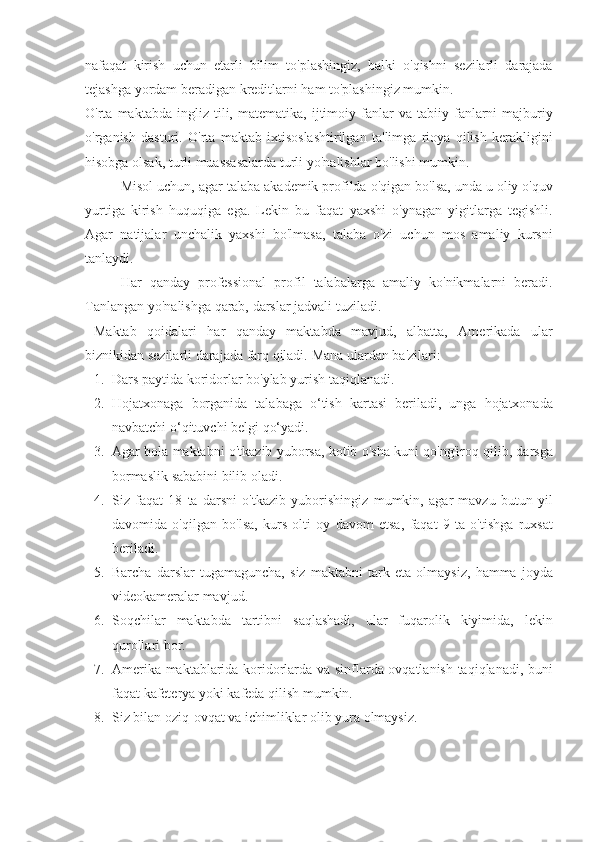 nafaqat kirish	 uchun	 etarli	 bilim	 to'plashingiz,	 balki	 o'qishni	 sezilarli	 darajada
tejashga	
 yordam	 beradigan	 kreditlarni	 ham	 to'plashingiz	 mumkin.
O'rta	
 maktabda	 ingliz	 tili,	 matematika,	 ijtimoiy	 fanlar	 va	 tabiiy	 fanlarni	 majburiy
o'rganish	
 dasturi.	 O'rta	 maktab	 ixtisoslashtirilgan	 ta'limga	 rioya	 qilish	 kerakligini
hisobga	
 olsak,	 turli	 muassasalarda	 turli	 yo'nalishlar	 bo'lishi	 mumkin.
Misol	
 uchun,	 agar	 talaba	 akademik	 profilda	 o'qigan	 bo'lsa,	 unda	 u oliy	 o'quv
yurtiga	
 kirish	 huquqiga	 ega.	 Lekin	 bu	 faqat	 yaxshi	 o'ynagan	 yigitlarga	 tegishli.
Agar	
 natijalar	 unchalik	 yaxshi	 bo'lmasa,	 talaba	 o'zi	 uchun	 mos	 amaliy	 kursni
tanlaydi.
Har	
 qanday	 professional	 profil	 talabalarga	 amaliy	 ko'nikmalarni	 beradi.
Tanlangan	
 yo'nalishga	 qarab,	 darslar	 jadvali	 tuziladi.
Maktab	
 qoidalari	 har	 qanday	 maktabda	 mavjud,	 albatta,	 Amerikada	 ular
biznikidan	
 sezilarli	 darajada	 farq	 qiladi.	 Mana	 ulardan	 ba'zilari:
1. Dars	
 paytida	 koridorlar	 bo'ylab	 yurish	 taqiqlanadi.
2. Hojatxonaga	
 borganida	 talabaga	 o‘tish	 kartasi	 beriladi,	 unga	 hojatxonada
navbatchi	
 o‘qituvchi	 belgi	 qo‘yadi.
3. Agar	
 bola	 maktabni	 o'tkazib	 yuborsa,	 kotib	 o'sha	 kuni	 qo'ng'iroq	 qilib,	 darsga
bormaslik	
 sababini	 bilib	 oladi.
4. Siz	
 faqat	 18	 ta	 darsni	 o'tkazib	 yuborishingiz	 mumkin,	 agar	 mavzu	 butun	 yil
davomida	
 o'qilgan	 bo'lsa,	 kurs	 olti	 oy	 davom	 etsa,	 faqat	 9 ta	 o'tishga	 ruxsat
beriladi.
5. Barcha	
 darslar	 tugamaguncha,	 siz	 maktabni	 tark	 eta	 olmaysiz,	 hamma	 joyda
videokameralar	
 mavjud.
6. Soqchilar	
 maktabda	 tartibni	 saqlashadi,	 ular	 fuqarolik	 kiyimida,	 lekin
qurollari	
 bor.
7. Amerika
 maktablarida	 koridorlarda	 va	 sinflarda	 ovqatlanish	 taqiqlanadi,	 buni
faqat	
 kafeterya	 yoki	 kafeda	 qilish	 mumkin.
8. Siz	
 bilan	 oziq-ovqat	 va	 ichimliklar	 olib	 yura	 olmaysiz. 