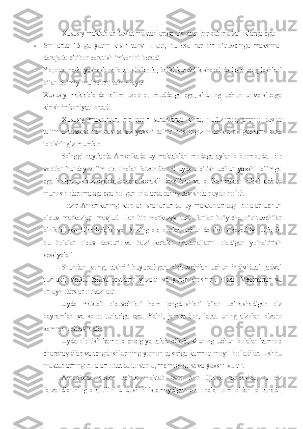 Xususiy maktablar	 davlat	 maktablariga	 nisbatan	 bir	 qator	 afzalliklarga	 ega:
 Sinflarda	
 15	 ga	 yaqin	 kishi	 tahsil	 oladi,	 bu	 esa	 har	 bir	 o‘quvchiga	 maksimal
darajada	
 e’tibor	 qaratish	 imkonini	 beradi.
 Yotoqxonada	
 yashash	 nafaqat	 sinflarda,	 balki	 kundalik	 sharoitda	 ham	 tengdoshlari
bilan	
 doimiy	 muloqotni	 ta'minlaydi.
 Xususiy	
 maktablarda	 ta'lim	 uzoqroq	 muddatga	 ega,	 shuning	 uchun	 universitetga
kirish	
 imkoniyati	 ortadi.
Xususiy	
 maktablar,	 bir	 qator	 sabablarga	 ko'ra,	 nufuzliroq,	 ammo	 davlat
ta'lim	
 muassasalari	 orasida	 siz	 yaxshi	 ta'lim	 olishingiz	 mumkin	 bo'lganlarni	 ham
topishingiz	
 mumkin.
So'nggi	
 paytlarda	 Amerikada	 uy	 maktablari	 modaga	 aylanib	 bormoqda.	 Bir
vaqtlar	
 bunday	 ta'lim	 ota-onalar	 farzandlarini	 uyda	 o'qitish	 uchun	 yaxshi	 ta'limga
ega	
 bo'lgan,	 shuningdek,	 barcha	 kerakli	 darsliklar	 va	 qo'llanmalarni	 olish	 uchun
munosib	
 daromadga	 ega	 bo'lgan	 oilalarda	 tabiiy	 ravishda	 paydo	 bo'ldi.
Hozir	
 Amerikaning	 ko'plab	 shaharlarida	 uy	 maktablaridagi	 bolalar	 uchun
o'quv	
 markazlari	 mavjud.	 Har	 bir	 markazga	 turli	 fanlar	 bo‘yicha	 o‘qituvchilar
biriktirilgan.	
 Ular	 bolalar	 va	 ularning	 ota-onalari	 uchun	 darslar	 o'tkazadilar.	 Odatda
bu	
 bolalar	 o'quv	 dasturi	 va	 ba'zi	 kerakli	 materiallarni	 oladigan	 yo'naltirish
sessiyalari.
Shundan	
 so'ng,	 tashrif	 buyuradigan	 o'qituvchilar	 uchun	 individual	 jadval
tuziladi,	
 sinfda	 talaba	 testlarni	 yozadi	 va	 yangi	 topshiriq	 oladi.	 Vebinarlar	 va
onlayn	
 darslar	 o'tkaziladi.
Uyda	
 maktab	 o'quvchilari	 ham	 tengdoshlari	 bilan	 uchrashadigan	 o'z
bayramlari	
 va	 sport	 turlariga	 ega.	 Ya'ni,	 jamoa	 bor,	 faqat	 uning	 a'zolari	 o'zaro
kamroq	
 uchrashadilar.
Uyda	
 o'qitish	 kamroq	 energiya	 talab	 qiladi,	 shuning	 uchun	 bolalar	 kamroq
charchaydilar	
 va	 tengdoshlarining	 yomon	 ta'siriga	 kamroq	 moyil	 bo'ladilar.	 Ushbu
maktablarning	
 bolalari	 odatda	 do'stona,	 mehmondo'st	 va	 yaxshi	 xulqli.
Amerikada	
 ruslar	 uchun	 maktab	 ham	 bor.	 Qoida	 tariqasida,	 u	 o'z
farzandlarining	
 ona	 tilini	 unutishini	 istamaydigan	 ota-onalar	 tomonidan	 tanlanadi. 