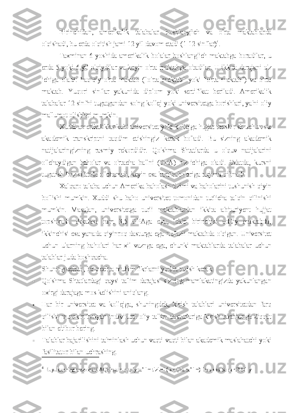 Birinchidan, amerikalik	 talabalar	 boshlang'ich	 va	 o'rta	 maktablarda
o'qishadi,	
 bu	 erda	 o'qitish	 jami	 12	 yil	 davom	 etadi	 (1-12	 sinflar) 4
.
Taxminan	
 6 yoshida	 amerikalik	 bolalar	 boshlang'ich	 maktabga	 boradilar,	 u
erda	
 5 yoki	 6 yil	 o'qiydilar	 va	 keyin	 o'rta	 maktabga	 o'tadilar.	 U	 ikkita	 darajani	 o'z
ichiga	
 oladi:	 haqiqiy	 o'rta	 maktab	 ("o'rta	 maktab"	 yoki	 "o'rta	 maktab")	 va	 o'rta
maktab.	
 Yuqori	 sinflar	 yakunida	 diplom	 yoki	 sertifikat	 beriladi.	 Amerikalik
talabalar	
 12-sinfni	 tugatgandan	 so'ng	 kollej	 yoki	 universitetga	 borishlari,	 ya'ni	 oliy
ma'lumot	
 olishlari	 mumkin.
Xuddi	
 amerikaliklar	 kabi	 universitet	 yoki	 kollejga	 hujjat	 topshirish	 uchun	 siz
akademik	
 transkriptni	 taqdim	 etishingiz	 kerak	 bo'ladi.	 Bu	 sizning	 akademik
natijalaringizning	
 rasmiy	 rekordidir.	 Qo'shma	 Shtatlarda	 u o'quv	 natijalarini
o'lchaydigan	
 baholar	 va	 o'rtacha	 ballni	 (GPA)	 o'z	 ichiga	 oladi.	 Odatda,	 kursni
tugatish	
 foiz	 sifatida	 o'lchanadi,	 keyin	 esa	 harf	 baholariga	 tarjima	 qilinadi.
Xalqaro	
 talaba	 uchun	 Amerika	 baholash	 tizimi	 va	 baholarini	 tushunish	 qiyin
bo'lishi	
 mumkin.	 Xuddi	 shu	 baho	 universitet	 tomonidan	 turlicha	 talqin	 qilinishi
mumkin.	
 Masalan,	 universitetga	 turli	 maktablardan	 ikkita	 abituriyent	 hujjat
topshiradi.	
 Ikkalasi	 ham	 3,5	 GPAga	 ega,	 lekin	 birinchisi	 oddiy	 maktabda,
ikkinchisi	
 esa	 yanada	 qiyinroq	 dasturga	 ega	 nufuzli	 maktabda	 o'qigan.	 Universitet
uchun	
 ularning	 baholari	 har	 xil	 vaznga	 ega,	 chunki	 maktablarda	 talabalar	 uchun
talablar	
 juda	 boshqacha.
Shuning	
 uchun,	 bir	 nechta	 muhim	 fikrlarni	 yodda	 tutish	 kerak:
 Qo'shma	
 Shtatlardagi	 qaysi	 ta'lim	 darajasi	 sizning	 mamlakatingizda	 yakunlangan
oxirgi	
 darajaga	 mos	 kelishini	 aniqlang.
 Har	
 bir	 universitet	 va	 kollejga,	 shuningdek,	 kirish	 talablari	 universitetdan	 farq
qilishi	
 mumkin	 bo'lgan	 individual	 oliy	 ta'lim	 dasturlariga	 kirish	 talablariga	 diqqat
bilan	
 e'tibor	 bering.
 Talablar	
 bajarilishini	 ta'minlash	 uchun	 vaqti-vaqti	 bilan	 akademik	 maslahatchi	 yoki
fasilitator	
 bilan	 uchrashing.
4
  Buyuklarning	
 mezonlari	 AQShda	 huquqiy	 ta’lim	 tizimi	 ( xorijda	 ta’lim)	 Inson	 va	 konun.2001	 y 