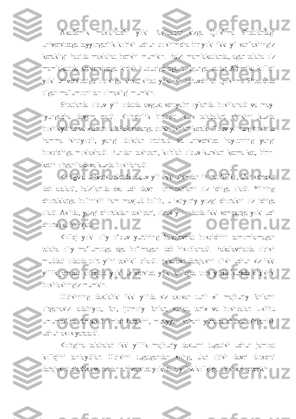 Akademik maslahatchi	 yoki	 fasilitator	 sizga	 Qo'shma	 Shtatlardagi
universitetga	
 tayyorgarlik	 ko'rish	 uchun	 qo'shimcha	 bir	 yoki	 ikki	 yil	 sarflashingiz
kerakligi	
 haqida	 maslahat	 berishi	 mumkin.	 Ba'zi	 mamlakatlarda,	 agar	 talaba	 o'z
mamlakatida	
 universitetga	 kirish	 huquqiga	 ega	 bo'lgunga	 qadar	 Amerika	 kolleji
yoki	
 universitetiga	 o'qishga	 kirsa,	 shtat	 yoki	 ish	 beruvchilar	 Qo'shma	 Shtatlarda
olgan	
 ma'lumotni	 tan	 olmasligi	 mumkin.
Shtatlarda	
 o'quv	 yili	 odatda	 avgust-sentyabr	 oylarida	 boshlanadi	 va	 may-
iyungacha	
 davom	 etadi.	 Ko'pchilik	 birinchi	 kurs	 talabalari	 o'qishni	 kuzda
boshlaydilar	
 va	 xalqaro	 talabalar	 ularga	 qo'shilishlari	 kerak.	 O'quv	 yilining	 boshida
hamma	
 ishtiyoqli,	 yangi	 do'stlar	 orttiradi	 va	 universitet	 hayotining	 yangi
bosqichiga	
 moslashadi.	 Bundan	 tashqari,	 ko'plab	 o'quv	 kurslari	 ketma-ket,	 birin-
ketin	
 o'rganiladi	 va	 kuzda	 boshlanadi.
Ko'pgina	
 universitetlarda	 o'quv	 yili	 ikki	 qismdan	 iborat	 bo'lib,	 ular	 semestr
deb	
 ataladi,	 ba'zilarida	 esa	 uch	 davr	 - trimestrlarni	 o'z	 ichiga	 oladi.	 Yilning
choraklarga	
 bo'linishi	 ham	 mavjud	 bo'lib,	 u ixtiyoriy	 yozgi	 chorakni	 o'z	 ichiga
oladi.	
 Aslida,	 yozgi	 chorakdan	 tashqari,	 o'quv	 yili	 odatda	 ikki	 semestrga	 yoki	 uch
chorakka	
 bo'linadi.
Kollej	
 yoki	 oliy	 o‘quv	 yurtining	 bakalavriat	 bosqichini	 tamomlamagan
talaba	
 oliy	 ma’lumotga	 ega	 bo‘lmagan	 deb	 hisoblanadi.	 Bakalavriatda	 o'qish
muddati	
 odatda	 to'rt	 yilni	 tashkil	 qiladi.	 Bakalavr	 darajasini	 olish	 uchun	 siz	 ikki
yillik	
 jamoat	 kollejida	 yoki	 universitet	 yoki	 kollejda	 to'rt	 yillik	 kursda	 o'qishni
boshlashingiz	
 mumkin.
O'qishning	
 dastlabki	 ikki	 yilida	 siz	 asosan	 turli	 xil	 majburiy	 fanlarni
o'rganasiz:	
 adabiyot,	 fan,	 ijtimoiy	 fanlar,	 san'at,	 tarix	 va	 boshqalar.	 Ushbu
umumta’lim	
 fanlari	 bilimlar	 bazasini,	 muayyan	 sohani	 yanada	 chuqur	 o‘rganish
uchun	
 asos	 yaratadi.
Ko'pgina	
 talabalar	 ikki	 yillik	 majburiy	 dasturni	 tugatish	 uchun	 jamoat
kollejini	
 tanlaydilar.	 O'qishni	 tugatgandan	 so'ng,	 ular	 o'tish	 davri	 dotsenti
darajasini	
 oladilar	 va	 undan	 universitet	 yoki	 to'rt	 yillik	 kollejga	 o'tishlari	 mumkin. 