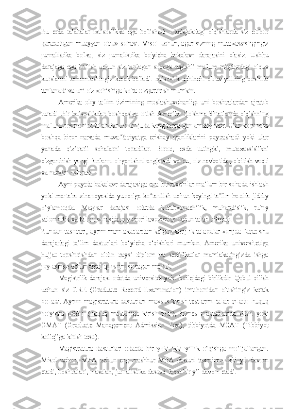 Bu erda	 talabalar	 ixtisoslikka	 ega	 bo'lishadi	 - kelajakdagi	 o'qishlarda	 siz	 e'tibor
qaratadigan	
 muayyan	 o'quv	 sohasi.	 Misol	 uchun,	 agar	 sizning	 mutaxassisligingiz
jurnalistika	
 bo'lsa,	 siz	 jurnalistika	 bo'yicha	 bakalavr	 darajasini	 olasiz.	 Ushbu
darajaga	
 ega	 bo'lish	 uchun	 siz	 tanlagan	 sohaga	 tegishli	 ma'lum	 miqdordagi	 o'quv
kurslarini	
 tamomlashingiz	 kerak	 bo'ladi.	 Ixtisoslik	 uchinchi	 o'quv	 yilining	 boshida
tanlanadi	
 va	 uni	 o'z	 xohishiga	 ko'ra	 o'zgartirish	 mumkin.
Amerika	
 oliy	 ta'lim	 tizimining	 moslashuvchanligi	 uni	 boshqalardan	 ajratib
turadi.	
 Bir	 ixtisoslikdan	 boshqasiga	 o'tish	 Amerika	 Qo'shma	 Shtatlarida	 o'qishning
ma'lum	
 bosqichida	 talabalar	 uchun	 juda	 keng	 tarqalgan	 amaliyotdir.	 Ular	 ko'pincha
boshqa	
 biror	 narsada	 muvaffaqiyatga	 erishayotganliklarini	 payqashadi	 yoki	 ular
yanada	
 qiziqarli	 sohalarni	 topadilar.	 Biroq,	 esda	 tutingki,	 mutaxassislikni
o'zgartirish	
 yangi	 fanlarni	 o'rganishni	 anglatadi	 va	 bu,	 o'z	 navbatida,	 o'qitish	 vaqti
va	
 narxini	 oshiradi.
Ayni
 paytda	 bakalavr	 darajasiga	 ega	 bitiruvchilar	 ma’lum	 bir	 sohada	 ishlash
yoki	
 martaba	 zinapoyasida	 yuqoriga	 ko‘tarilish	 uchun	 keyingi	 ta’lim	 haqida	 jiddiy
o‘ylamoqda.	
 Magistr	 darajasi	 odatda	 kutubxonachilik,	 muhandislik,	 ruhiy
salomatlik	
 va	 ta'lim	 sohasidagi	 yuqori	 lavozimlar	 uchun	 talab	 qilinadi.
Bundan	
 tashqari,	 ayrim	 mamlakatlardan	 kelgan	 xorijlik	 talabalar	 xorijda	 faqat	 shu
darajadagi	
 ta’lim	 dasturlari	 bo‘yicha	 o‘qishlari	 mumkin.	 Amerika	 universitetiga
hujjat	
 topshirishdan	 oldin	 qaysi	 diplom	 va	 sertifikatlar	 mamlakatingizda	 ishga
joylashish	
 uchun	 amal	 qilishini	 so'ragan	 ma'qul.
Magistrlik	
 darajasi	 odatda	 universitet	 yoki	 kollejdagi	 birlikdir.	 Qabul	 qilish
uchun	
 siz	 GRE	 (Graduate	 Record	 Examination)	 imtihonidan	 o'tishingiz	 kerak
bo'ladi.	
 Ayrim	 magistratura	 dasturlari	 maxsus	 kirish	 testlarini	 talab	 qiladi:	 huquq
bo'yicha	
 LSAT	 (huquq	 maktabiga	 kirish	 testi),	 biznes	 maktablarida	 GRE	 yoki
GMAT	
 (Graduate	 Management	 Admission	 Test),	 tibbiyotda	 MCAT	 (Tibbiyot
kollejiga	
 kirish	 testi).
Magistratura	
 dasturlari	 odatda	 bir	 yoki	 ikki	 yillik	 o‘qishga	 mo‘ljallangan.
Misol	
 uchun,	 MBA	 uchun	 eng	 mashhur	 MBA	 dasturi	 taxminan	 ikki	 yil	 davom
etadi,	
 boshqalari,	 masalan,	 jurnalistika	 dasturi	 faqat	 bir	 yil	 davom	 etadi. 