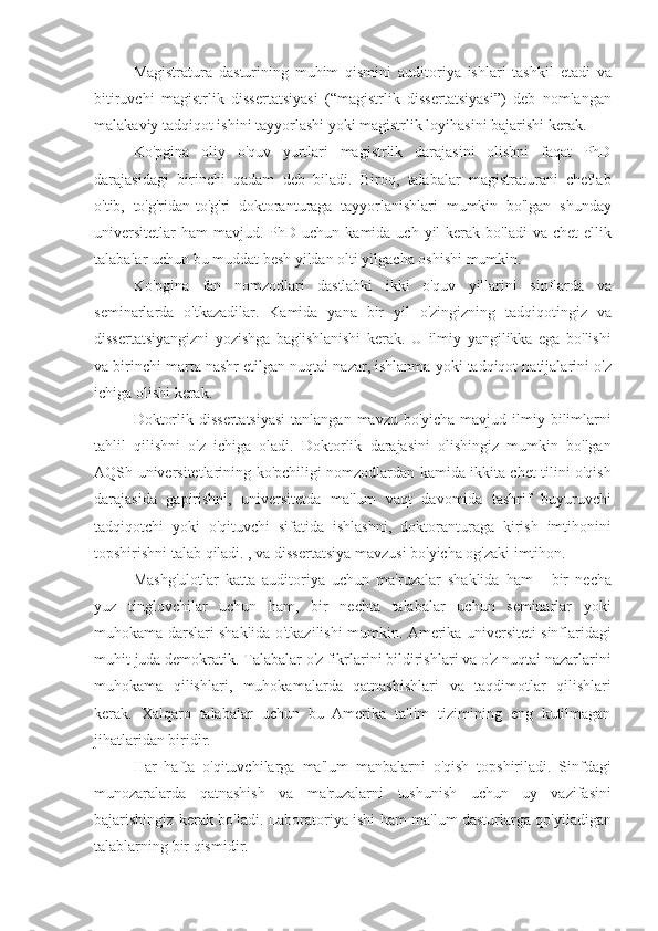 Magistratura dasturining	 muhim	 qismini	 auditoriya	 ishlari	 tashkil	 etadi	 va
bitiruvchi	
 magistrlik	 dissertatsiyasi	 (“magistrlik	 dissertatsiyasi”)	 deb	 nomlangan
malakaviy	
 tadqiqot	 ishini	 tayyorlashi	 yoki	 magistrlik	 loyihasini	 bajarishi	 kerak.
Ko'pgina	
 oliy	 o'quv	 yurtlari	 magistrlik	 darajasini	 olishni	 faqat	 PhD
darajasidagi	
 birinchi	 qadam	 deb	 biladi.	 Biroq,	 talabalar	 magistraturani	 chetlab
o'tib,	
 to'g'ridan-to'g'ri	 doktoranturaga	 tayyorlanishlari	 mumkin	 bo'lgan	 shunday
universitetlar	
 ham	 mavjud.	 PhD	 uchun	 kamida	 uch	 yil	 kerak	 bo'ladi	 va	 chet	 ellik
talabalar	
 uchun	 bu	 muddat	 besh	 yildan	 olti	 yilgacha	 oshishi	 mumkin.
Ko'pgina	
 fan	 nomzodlari	 dastlabki	 ikki	 o'quv	 yillarini	 sinflarda	 va
seminarlarda	
 o'tkazadilar.	 Kamida	 yana	 bir	 yil	 o'zingizning	 tadqiqotingiz	 va
dissertatsiyangizni	
 yozishga	 bag'ishlanishi	 kerak.	 U	 ilmiy	 yangilikka	 ega	 bo'lishi
va	
 birinchi	 marta	 nashr	 etilgan	 nuqtai	 nazar,	 ishlanma	 yoki	 tadqiqot	 natijalarini	 o'z
ichiga	
 olishi	 kerak.
Doktorlik	
 dissertatsiyasi	 tanlangan	 mavzu	 bo'yicha	 mavjud	 ilmiy	 bilimlarni
tahlil	
 qilishni	 o'z	 ichiga	 oladi.	 Doktorlik	 darajasini	 olishingiz	 mumkin	 bo'lgan
AQSh	
 universitetlarining	 ko'pchiligi	 nomzodlardan	 kamida	 ikkita	 chet	 tilini	 o'qish
darajasida	
 gapirishni,	 universitetda	 ma'lum	 vaqt	 davomida	 tashrif	 buyuruvchi
tadqiqotchi	
 yoki	 o'qituvchi	 sifatida	 ishlashni,	 doktoranturaga	 kirish	 imtihonini
topshirishni	
 talab	 qiladi.	 , va	 dissertatsiya	 mavzusi	 bo'yicha	 og'zaki	 imtihon.
Mashg'ulotlar	
 katta	 auditoriya	 uchun	 ma'ruzalar	 shaklida	 ham	 - bir	 necha
yuz	
 tinglovchilar	 uchun	 ham,	 bir	 nechta	 talabalar	 uchun	 seminarlar	 yoki
muhokama	
 darslari	 shaklida	 o'tkazilishi	 mumkin.	 Amerika	 universiteti	 sinflaridagi
muhit	
 juda	 demokratik.	 Talabalar	 o'z	 fikrlarini	 bildirishlari	 va	 o'z	 nuqtai	 nazarlarini
muhokama	
 qilishlari,	 muhokamalarda	 qatnashishlari	 va	 taqdimotlar	 qilishlari
kerak.	
 Xalqaro	 talabalar	 uchun	 bu	 Amerika	 ta'lim	 tizimining	 eng	 kutilmagan
jihatlaridan	
 biridir.
Har
 hafta	 o'qituvchilarga	 ma'lum	 manbalarni	 o'qish	 topshiriladi.	 Sinfdagi
munozaralarda	
 qatnashish	 va	 ma'ruzalarni	 tushunish	 uchun	 uy	 vazifasini
bajarishingiz	
 kerak	 bo'ladi.	 Laboratoriya	 ishi	 ham	 ma'lum	 dasturlarga	 qo'yiladigan
talablarning	
 bir	 qismidir. 