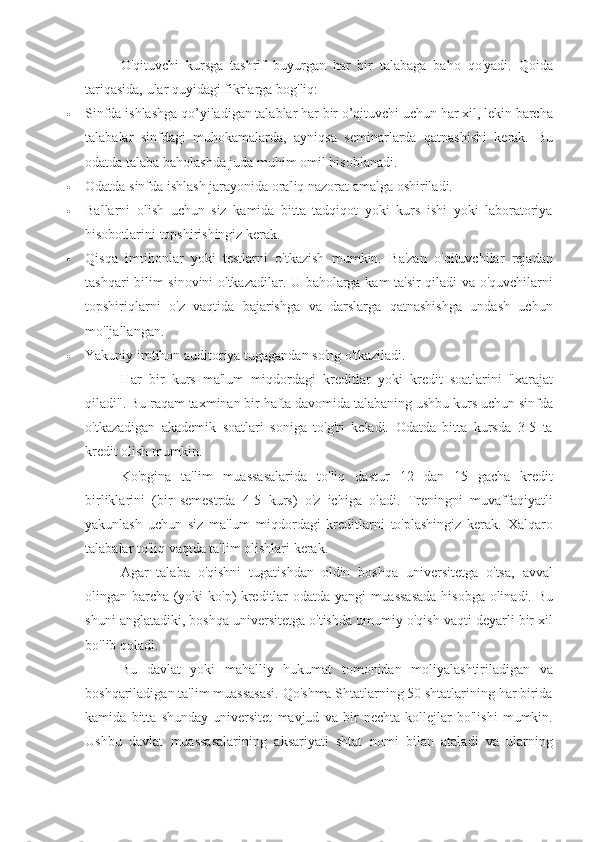 O'qituvchi kursga	 tashrif	 buyurgan	 har	 bir	 talabaga	 baho	 qo'yadi.	 Qoida
tariqasida,	
 ular	 quyidagi	 fikrlarga	 bog'liq:
 Sinfda	
 ishlashga	 qo’yiladigan	 talablar	 har	 bir	 o’qituvchi	 uchun	 har	 xil,	 lekin	 barcha
talabalar	
 sinfdagi	 muhokamalarda,	 ayniqsa	 seminarlarda	 qatnashishi	 kerak.	  Bu
odatda	
 talaba	 baholashda	 juda	 muhim	 omil	 hisoblanadi.
 Odatda	
 sinfda	 ishlash	 jarayonida	 oraliq	 nazorat	 amalga	 oshiriladi.
 Ballarni	
 olish	 uchun	 siz	 kamida	 bitta	 tadqiqot	 yoki	 kurs	 ishi	 yoki	 laboratoriya
hisobotlarini	
 topshirishingiz	 kerak.
 Qisqa	
 imtihonlar	 yoki	 testlarni	 o'tkazish	 mumkin.	 Ba'zan	 o'qituvchilar	 rejadan
tashqari	
 bilim	 sinovini	 o'tkazadilar.	 U	 baholarga	 kam	 ta'sir	 qiladi	 va	 o'quvchilarni
topshiriqlarni	
 o'z	 vaqtida	 bajarishga	 va	 darslarga	 qatnashishga	 undash	 uchun
mo'ljallangan.
 Yakuniy	
 imtihon	 auditoriya	 tugagandan	 so'ng	 o'tkaziladi.
Har	
 bir	 kurs	 ma'lum	 miqdordagi	 kreditlar	 yoki	 kredit	 soatlarini	 "xarajat
qiladi".	
 Bu	 raqam	 taxminan	 bir	 hafta	 davomida	 talabaning	 ushbu	 kurs	 uchun	 sinfda
o'tkazadigan	
 akademik	 soatlari	 soniga	 to'g'ri	 keladi.	 Odatda	 bitta	 kursda	 3-5	 ta
kredit	
 olish	 mumkin.
Ko'pgina	
 ta'lim	 muassasalarida	 to'liq	 dastur	 12	 dan	 15	 gacha	 kredit
birliklarini	
 (bir	 semestrda	 4-5	 kurs)	 o'z	 ichiga	 oladi.	 Treningni	 muvaffaqiyatli
yakunlash	
 uchun	 siz	 ma'lum	 miqdordagi	 kreditlarni	 to'plashingiz	 kerak.	 Xalqaro
talabalar	
 to'liq	 vaqtda	 ta'lim	 olishlari	 kerak.
Agar	
 talaba	 o'qishni	 tugatishdan	 oldin	 boshqa	 universitetga	 o'tsa,	 avval
olingan	
 barcha	 (yoki	 ko'p)	 kreditlar	 odatda	 yangi	 muassasada	 hisobga	 olinadi.	 Bu
shuni	
 anglatadiki,	 boshqa	 universitetga	 o'tishda	 umumiy	 o'qish	 vaqti	 deyarli	 bir	 xil
bo'lib	
 qoladi.
Bu	
 davlat	 yoki	 mahalliy	 hukumat	 tomonidan	 moliyalashtiriladigan	 va
boshqariladigan	
 ta'lim	 muassasasi.	 Qo'shma	 Shtatlarning	 50	 shtatlarining	 har	 birida
kamida	
 bitta	 shunday	 universitet	 mavjud	 va	 bir	 nechta	 kollejlar	 bo'lishi	 mumkin.
Ushbu	
 davlat	 muassasalarining	 aksariyati	 shtat	 nomi	 bilan	 ataladi	 va	 ularning 