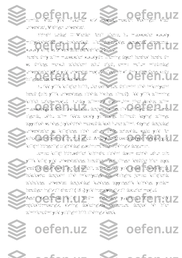 nomida "shtat"	 yoki	 "hukumat"	 so'zi	 mavjud,	 masalan:	 Vashington	 shtati
universiteti,	
 Michigan	 universiteti.
Birinchi	
 turdagi	 OTMlardan	 farqli	 o'laroq,	 bu	 muassasalar	 xususiy
moliyalashtiriladi	
 va	 boshqariladi.	 Ular	 davlatnikiga	 qaraganda	 qimmatroq,
xususiy	
 kollej	 va	 universitetlar	 esa	 kichikroq	 bo'ladi.
Barcha	
 diniy	 ta'lim	 muassasalari	 xususiydir.	 Ularning	 deyarli	 barchasi	 barcha	 din
va	
 dinlarga	 mansub	 talabalarni	 qabul	 qiladi,	 ammo	 ma'lum	 miqdordagi
universitetlar	
 kollej	 yoki	 universitet	 mavjud	 bo'lgan	 bir	 xil	 diniy	 e'tiqodlarga	 sodiq
bo'lgan	
 talabalarni	 afzal	 ko'rishadi.
Bu	
 ikki	 yillik	 kollejlar	 bo'lib,	 ular	 aspirantura	 diplomini	 olish	 imkoniyatini
beradi	
 (to'rt	 yillik	 universitetga	 o'tishda	 hisobga	 olinadi).	 Ikki	 yillik	 ta'limning
ko'plab	
 turlari	 mavjud.	 Bunday	 ta'limning	 eng	 muhim	 jihati	 boshqa	 ta'lim
muassasasiga	
 ko'chib	 o'tishda	 ushbu	 darajani	 hisobga	 olish	 qobiliyatidir.	 Umuman
olganda,	
 ushbu	 ta'lim	 ikkita	 asosiy	 yo'nalishga	 bo'linadi:	 keyingi	 ta'limga
tayyorlash	
 va	 ishga	 joylashtirish	 maqsadida	 kasb-hunar	 ta'limi.	 Keyingi	 darajadagi
universitetlar	
 va	 kollejlarga	 o'tish	 uchun,	 qoida	 tariqasida,	 san'at	 yoki	 fan
sohasidagi	
 dotsent	 diplom	 mos	 keladi.	 Amaliy	 fanlar	 assotsiatsiyasi	 malakasi	 yoki
kollejni	
 bitirganligi	 to'g'risidagi	 guvohnoma	 bilan	 o'tishingiz	 dargumon.
Jamoat	
 kolleji	 bitiruvchilari	 ko'pincha	 o'qishni	 davom	 ettirish	 uchun	 to'rt
yillik	
 kollej	 yoki	 universitetlarga	 boradilar.	 Ilgari	 olingan	 kreditlar	 bilan	 qayta
kreditlash	
 mumkin	 bo'lganligi	 sababli,	 talabalar	 ikki	 yoki	 undan	 ortiq	 yil	 ichida
bakalavriat	
 darajasini	 olish	 imkoniyatiga	 ega.	 Ko'pgina	 jamoat	 kollejlarida
talabalarga	
 universitet	 darajasidagi	 kurslarga	 tayyorgarlik	 ko'rishga	 yordam
beradigan	
 ingliz	 tili	 chet	 tili	 (ESL)	 yoki	 intensiv	 ingliz	 tili	 dasturlari	 mavjud.
Agar	
 siz	 jamoat	 	kolleji	 taqdim	 	etganidan	 yuqoriroq	 	ta'lim	 	olishni
rejalashtirmasangiz,	
 sizning	 davlatingizda	 aspirantura	 darajasi	 ish	 bilan
ta'minlanadimi	
 yoki	 yo'qligini	 bilib	 olishingiz	 kerak. 