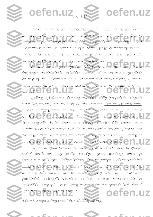 KIRISH
Dunyoning rivojlangan	 mamlakatlarida	 har	 jihatdan	 rivojlangan	 kishini
tarbiyalash	
 muammosi	 hozirgi	 kunning	 asosiy	 talabi	 bo‘lib	 turibdi.	 Chunki,
jamiyatda	
 	yuz	 	berayotgan	 	inqilobiy	 	o‘zgarishlarni	 	insonning	 	o‘zini
o‘zgartirmasdan	
 amalga	 oshirib	 bo‘lmaydi.	 Ammo,	 yangi	 kishini	 tarbiyalash	 o‘z-
o‘zidan	
 emas,	 balki	 ijtimoiy	 munosabatlar	 yangilanishi	 jarayonida	 amalga	 oshadi.
Bu	
 jarayonda	 maktablar	 tizimi	 muhim	 ahamiyat	 kasb	 etadi.
Axborot	
 texnologiyalari	 yetakchi	 o’ringa	 chiqib	 olgan	 hozirgi	 kunda
rivojlangan	
 mamlakatlarda	 maktablar	 tizimini,	 ta’lim	 mazmunini	 yangilash
zaruratga	
 aylandi.	 Eskicha	 o‘qitish	 usullari	 va	 metodlari	 ma’nan	 eskirib,	 ta’limning
ilg‘or	
 pedagogik	 texnologiyalarga	 asoslangan	 metodlari	 va	 shakllariga	 ehtiyoj
kuchaydi.
Qadimgi	
 ajdodlarimiz	 olamning	 murakkab	 tabiiy	 jarayonlarini	 o‘rganib
borar	
 ekan,	 insonni,	 uning	 ma’naviy-axloqiy	 kamolotini   olamdan	 tashqarida	 emas ,
balki	
 shu	 olamning	 ichida	 deb	 qaraydilar.	 Ularning	 fikricha,	 odam	 – olam	 ichidagi
kichik	
 olam	 bo‘lib,	 unda	 katta	 olam	 (olami	 Kubro)	 ning	 barcha	 xususiyatlari	 o‘z
aksini	
 topgandir.	 Bu	 hol	 olamni	 to‘la	 tasavvur	 qilishdan	 oldin	 odamni,	 inson
olamini	
 yaxshi	 bilishni	 taqozo	 etadi.	 Shu	 nuqtai-nazardan	 qaraganda,	 hozirgi	 davr
rivojlangan	
 mamlakatlarida	 insonni	 tabiatning	 oliy	 mahsuli	 sifatida,	 olamning	 bir
parchasi	
 deb	 qarashda	 biryoqlamalikka	 berilib	 ketish	 kuzga	 tashlanadi 1
.
Ta`lim-	
 tarbiyada	 samarali	 islohotlarni	 amalga	 oshirish	 talab	 etilayotgan
hozirgi	
 davrda	 esa	 ilmiy	 texnika	 taraqqiyoti,	 yangi	 texnologik	 revolutsiya
sharoitida	
 muvaffaqiyatli	 faoliyat	 ko‘rsata	 oladigan	 jamiyat	 a`zolarini   yetishtirib
berish ,	
 yosh	 avlodni	 kasb	 – hunarga	 yo‘naltirishda	 davlat	 xizmatini	 hamda	 o‘rta
ta`limning	
 ko‘p	 variantli	 uchinchi	 bosqichini	 joriy	 etish,	 ta`lim	 mazmunini
yaxshilashda	
 pedagogik	 vositalarni	 qo‘llash,	 ta`limda	 tashabbuskorlik	 va
ijodkorlikka	
 keng	 yul	 oshish,	 uning	 muhim	 tizimlarini	 yaratish	 kabi	 chet	 el
tajribalarini	
 o‘rganish	 ayni	 muddaodir.
1
  Saidov	
 X.	 Xitoyda	 ta`limga	 e`tibor	 “Ma`rifat”,	 2005yil.28	 may. 