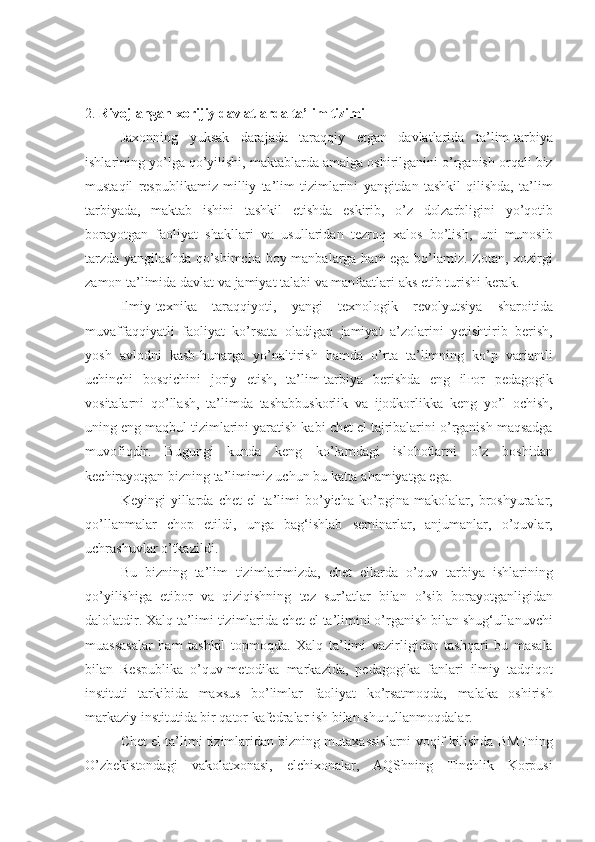 2.  Rivojlangan xorijiy davlatlarda ta’lim tizimi
Jaxonning	
 yuksak	 darajada	 taraqqiy	 etgan	 davlatlarida	 ta’lim-tarbiya
ishlarining	
 yo’lga	 qo’yilishi,	 maktablarda	 amalga	 oshirilganini	 o’rganish	 orqali	 biz
mustaqil	
 respublikamiz	 milliy	 ta’lim	 tizimlarini	 yangitdan	 tashkil	 qilishda,	 ta’lim
tarbiyada,	
 maktab	 ishini	 tashkil	 etishda	 eskirib,	 o’z	 dolzarbligini	 yo’qotib
borayotgan	
 faoliyat	 shakllari	 va	 usullaridan	 tezroq	 xalos	 bo’lish,	 uni	 munosib
tarzda	
 yangilashda	 qo’shimcha	 boy	 manbalarga	 ham	 ega	 bo’lamiz.	 Zotan,	 xozirgi
zamon	
 ta’limida	 davlat	 va	 jamiyat	 talabi	 va	 manfaatlari	 aks	 etib	 turishi	 kerak.
Ilmiy-texnika	
 taraqqiyoti,	 yangi	 texnologik	 revolyutsiya	 sharoitida
muvaffaqqiyatli	
 faoliyat	 ko’rsata	 oladigan	 jamiyat	 a’zolarini	 yetishtirib	 berish,
yosh	
 avlodni	 kasb-hunarga	 yo’naltirish	 hamda	 o’rta	 ta’limning	 ko’p	 variantli
uchinchi	
 bosqichini	 joriy	 etish,	 ta’lim-tarbiya	 berishda	 eng	 il ғ or	 pedagogik
vositalarni	
 qo’llash,	 ta’limda	 tashabbuskorlik	 va	 ijodkorlikka	 keng	 yo’l	 ochish,
uning	
 eng	 maqbul	 tizimlarini	 yaratish	 kabi	 chet	 el	 tajribalarini	 o’rganish	 maqsadga
muvofiqdir.	
 Bugungi	 kunda	 keng	 ko’lamdagi	 islohotlarni	 o’z	 boshidan
kechirayotgan	
 bizning	 ta’limimiz	 uchun	 bu	 katta	 ahamiyatga	 ega.
Keyingi	
 yillarda	 chet	 el	 ta’limi	 bo’yicha	 ko’pgina	 makolalar,	 broshyuralar,
qo’llanmalar	
 chop	 etildi,	 unga	 bag‘ishlab	 seminarlar,	 anjumanlar,	 o’quvlar,
uchrashuvlar	
 o’tkazildi.
Bu	
 bizning	 ta’lim	 tizimlarimizda,	 chet	 ellarda	 o’quv	 tarbiya	 ishlarining
qo’yilishiga	
 etibor	 va	 qiziqishning	 tez	 sur’atlar	 bilan	 o’sib	 borayotganligidan
dalolatdir.	
 Xalq	 ta’limi	 tizimlarida	 chet	 el	 ta’limini	 o’rganish	 bilan	 shug‘ullanuvchi
muassasalar	
 ham	 tashkil	 topmoqda.	 Xalq	 ta’limi	 vazirligidan	 tashqari	 bu	 masala
bilan	
 Respublika	 o’quv-metodika	 markazida,	 pedagogika	 fanlari	 ilmiy	 tadqiqot
instituti	
 tarkibida	 maxsus	 bo’limlar	 faoliyat	 ko’rsatmoqda,	 malaka	 oshirish
markaziy	
 institutida	 bir	 qator	 kafedralar	 ish	 bilan	 shu ғ ullanmoqdalar.
Chet	
 el	 ta’limi	 tizimlaridan	 bizning	 mutaxassislarni	 voqif	 kilishda	 BMTning
O’zbekistondagi	
 vakolatxonasi,	 elchixonalar,	 AQShning	 Tinchlik	 Korpusi 