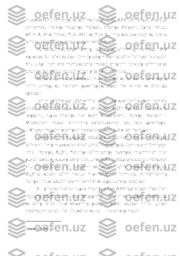 mutaxassislari, Germaniya	 xalkaro	 rivojlanish	 fondi,   AKSELS	 markazi ,	 Adenauer
jam ғ armasi,	
 Fransiya	 madaniyat	 markazi,	 Britaniya	 Kengashi,	 Gyote	 instituti,
«Silm	
 A.	 Sh.»	 firmasi,	 YuNESKO	 va	 YuNISEFning	 vakolatxonalari	 va	 boshqa
ko’plab	
 tashkilotlar	 yaqindan	 yordam	 bermokdalar. 5
Darhaqiqat	
 rivojlangan	 xorijiy	 davlatlarda	 ta’limning,	 mamlakat	 ichki
siyosatiga	
 faol	 ta’sir	 etadigan	 ijtimoiy	 jarayon	 ekanligi,	 e’tirof	 qilingan	 haqiqatdir.
Shu	
 tufayli	 ham	 chet	 mamlakatlarida	 maktab	 ehtiyojini	 iqtisodiy	 ta’minlashga
ajratilayotgan	
 mabla ғ  	miqdori	 yildan-yilga	 oshib	 bormoqda.
Yaponlarda,	
 masalan,	 «maktab	 muvaffaqqiyat	 va	 farovonlik	 timsoli»gina
bo’lib	
 qolmay,	 «u	 insonlarni	 yaxshilaydi»,	 degan	 fikr	 ishonch	 va	 e’tiqodga
aylangan.
Ta’lim	
 to’q’risidagi	 g‘amxo’rlik	 taniqli	 siyosatchilarning	 ham	 hamisha
diqqat	
 e’tiborida	 bo’lgan.	 Shuning	 uchun	 ham	 AQShning	 sobiq	 Prezidenti	 R.
Reyganni,	
 Buyuk	 Britaniya	 Bosh	 vaziri	 M.Techcherni,	 Fransiya	 Prezidenti	 F.
Mitteranlarni	
 maktab	 islohotining	 tashabbuskorlari	 deb,	 bejiz	 aytishmaydi.
F.Mitteran	
 maktabni	 «Jamiyatni	 harakatlantiruvchi	 kuch»	 deb	 hisoblagan.
Rivojlangan	
 mamlakatlarda	 pedagogik	 tadqiqotlarni	 amalga	 oshiradigan
ko’p	
 sonli	 ilmiy	 muassasalar	 ishlab	 turibdi.	 Germaniyada	 ularning	 soni	 2 mingdan
ortiq.	
 Fransiya,	 AQSh,	 Yaponiya	 ta’lim-tarbiya	 nazariyasi	 muammolari	 bilan
yuzlab	
 davlat	 va	 xususiy	 tashkilotlar,	 universitetlar,	 pedagogik	 tadqiqot	 markazlari
shu ғ ullanmoqdalar.	
 Ular	 faoliyatini	 esa	 xalqaro	 ta’lim	 markazlari,	 masalan,
AQShda	
 xalqaro	 ta’lim	 instituti	 muvofiqlashtirib	 bormoqda.	 Ko’pchiligining
faoliyati	
 o’quv	 dasturini	 takomillashtirish	 va	 qayta	 qurishga	 qaratilgan.
80	
 - yillardan	 boshlab	 Buyuk	 Britaniyada	 ham	 AKShdagi	 singari	 o’rganilishi
majburiy	
 bo’lgan	 fanlar	 doirasi	 kengaytirildi.	 Ingliz	 tili	 va	 adabiyoti,	 matematika
va	
 tabiiy	 fanlar	 o’quv	 setkasining	 yadrosini	 tashkil	 etadigan	 bo’ldi.	 Qolgan
predmetlarni	
 tanlab	 olish	 o’quvchilar	 va	 ota	 —	 onalar	 ixtiyoridadir.
5
  www.   Ziyonet.   uz   