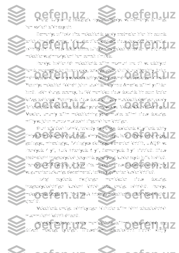 «Yangi dunyo»ning	 pedagogik	  ғ oyalari	 Fransiya	 va	 Germaniya	 ta’limiga
ham	
 sezilarli	 ta’sir	 etayotir.
Germaniya
 to’liqsiz	 o’rta	 maktablarida	 asosiy	 predmetlar	 bilan	 bir	 qatorda
tanlab	
 olinadigan	 ximiya,	 fizika,	 chet	 tillari	 kiritilgan	 o’quv	 Dasturlari	 ham	 amalga
oshirilayotir.	
 Bu	 o’quv	 dasturi	 tobora	 tuliqsiz	 o’rta	 maktab	 doirasidan	 chiqib,	 o’rta
maktablar	
 va	 gimnaziyalarni	 ham	 qamrab	 olmokda.
Fransiya	
 boshlan ғ ich	 maktablarida	 ta’lim	 mazmuni	 ona	 tili	 va	 adabiyoti
hamda	
 matematikadan	 iborat	 asosiy,	 tarix,	 geografn,	 aholishunoslik,   tabiiy	 fanlar ,
mehnat,	
 ta’limi,	 jismoniy	 va	 estetik	 tarbiya	 kabi	 yordamchi	 predmetlarga	 bo’linadi.
Yaponiya	
 maktablari	 ikkinchi	 jahon	 urushidan	 keyinroq	 Amerika	 ta’limi	 yo’lidan
bordi.	
 Lekin	 shunga	 qaramay,	 bu	 ikki	 mamlakat	 o’quv	 dasturida	 bir	 qator	 farqlar
ko’zga	
 tashlanadi.	 Yaponiyada	 o’quv	 dasturlari	 jiddiy	 murakkablashtirilgan,	 asosiy
fanlar	
 majmui	 ancha	 keng,	 bir	 qator	 yangi	 maxsus	 va	 fakultativ	 kurslar	 kiritilgan.
Masalan,	
 umumiy	 ta’lim	 maktablarining	 yangi	 musiqa	 ta’limi	 o’quv	 dasturiga
milliy	
 va	 jahon	 mumtoz	 musiqasini	 o’rganish	 ham	 kiritilgan.
Shuni	
 ta’kidlash	 lozimki,	 iqtisodiy	 rivojlangan	 davlatlarda	 80-yillarda	 tabiiy
ilmiy	
 ta’lim	 dasturi	 tarkibiga	 fizika,	 ximiya,	 biologiya,	 ba’zi	 hollarda	 astranomiya,
geologaya,	
 mineralogiya,	 fiziologiya»	 ekologiya	 elementlari	 kiritilib,	 u AQSh	 va
Fransiyada	
 4 yil,	 Buok	 Britaniyada	 6 yil,	 Germaniyada	 2 yil	 o’qitiladi.	 O’quv
predmetlarini	
 integratsiyalash	 jarayonida	 yangi-yangi	 kurslar	 paydo	 bo’la	 boshladi.
Fransiyada	
 70-80-yillarda	 to’liqsiz	 o’rta	 maktablar	 o’quv	 dasguridagi	 tabiiy-ilmiy
va	
 gumanitar	 turkumiga	 eksperimental,	 iqtisodiy	 gumanitar	 kurslar	 kiritiladi.
Hozirgi	
 	paytlarda	 	rivojlangan	 	mamlakatlar	 	o’quv	 	dasturiga
integratsiyalashtirilgan	
 kurslarni	 kiritish	 to’la	 amalga	 oshirishdi.	 Fransiya
maktablarida	
 ularga	 6-10	 foiz,	 Buyuk	 Britaniya	 maktablarida	 q foiz	 o’quv	 soatlari
ajratildi.
Maktablarda	
 amalga	 oshirilayotgan	 islohotlar	 ta’lim	 ishini	 tabaqalashtirish
muammolarini	
 keltirib	 chiqardi.
Iqtisodiy	
 rivojlangan	 xorijiy	 mamlakatlarda	 ta’limni	 tabaqalashtirish	 eng
dolzarb	
 masalaga	 aylangan.	 O’quvchilarni	 tabaqalashtirib	 o’qitish	 xorijiy 