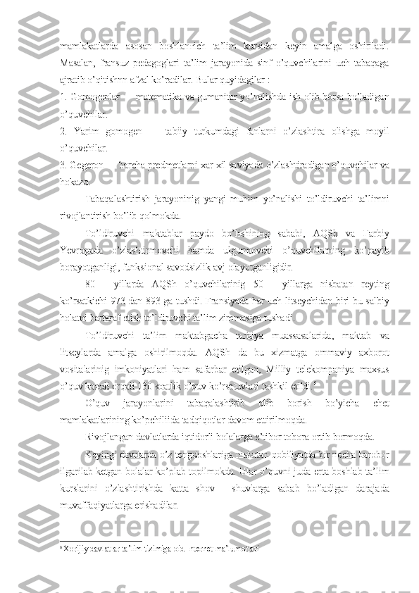 mamlakatlarda asosan	 boshlan ғ ich	 ta’lim	 kursidan	 keyin	 amalga	 oshiriladi.
Masalan,	
 fransuz	 pedagoglari	 ta’lim	 jarayonida	 sinf	 o’quvchilarini	 uch	 tabaqaga
ajratib	
 o’qitishnn	 afzal	 ko’radilar.	 Bular	 quyidagilar	 :
1.	
 Gomogenlar	 —	 matematika	 va	 gumanitar	 yo’nalishda	 ish	 olib	 borsa	 bo’ladigan
o’quvchilar.
2.	
 Yarim	 gomogen	 —	 tabiiy	 turkumdagi	 fanlarni	 o’zlashtira	 olishga	 moyil
o’quvchilar.
3.	
 Gegeron	 —	 barcha	 predmetlarni	 xar	 xil	 saviyada	 o’zlashtiradigan	 o’quvchilar	 va
hokazo.
Tabaqalashtirish	
 jarayoninig	 yangi	 muhim	 yo’nalishi	 to’ldiruvchi	 ta’limni
rivojlantirish	
 bo’lib	 qolmokda.
To’ldiruvchi
 maktablar	 paydo	 bo’lishining	 sababi,	 AQSh	 va	  Ғ arbiy
Yevropada	
 o’zlashtirmovchi	 hamda	 ulgurmovchi	 o’quvchilarning	 ko’payib
borayotganligi,	
 funksional	 savodsizlik	 avj	 olayotganligidir.
80	
 - yillarda	 AQSh	 o’quvchilarinig	 50	 - yillarga	 nisbatan	 reyting
ko’rsatkichi	
 973	 dan	 893	 ga	 tushdi.	 Fransiyada	 har	 uch	 litseychidan	 biri	 bu	 salbiy
holatni	
 bartaraf	 etish	 to’ldiruvchi	 ta’lim	 zimmasiga	 tushadi.
To’ldiruvchi	
 ta’lim	 maktabgacha	 tarbiya	 muassasalarida,	 maktab	 va
litseylarda	
 amalga	 oshirilmoqda.	 AQSh	 da	 bu	 xizmatga	 ommaviy	 axborot
vositalarinig	
 imkoniyatlari	 ham	 safarbar	 etilgan,	 Milliy	 telekompaniya	 maxsus
o’quv	
 kanali	 orqali	 130	 soatlik	 o’quv	 ko’rsatuvlari	 tashkil	 etildi. 6
O’quv	
 	jarayonlarini	 	tabaqalashtirib	 	olib	 	borish	 	bo’yicha	 	chet
mamlakatlarining	
 ko’pchiliida	 tadqiqotlar	 davom	 ettirilmoqda.
Rivojlangan	
 davlatlarda	 iqtidorli	 bolalarga	 e’tibor	 tobora	 ortib	 bormoqda.
Keyingi	
 davrlarda	 o’z	 tengdoshlariga	 nisbatan	 qobiliyatda	 bir	 necha	 barobor
ilgarilab	
 ketgan	 bolalar	 ko’plab	 topilmokda.	 Ular	 o’quvni	 juda	 erta	 boshlab	 ta’lim
kurslarini	
 o’zlashtirishda	 katta	 shov	 - shuvlarga	 sabab	 bo’ladigan	 darajada
muvaffaqiyatlarga	
 erishadilar.
6
  Xorijiy	
 davlatlar	 ta’lim	 tizimiga	 oid	 Internet	 ma’lumotlari 