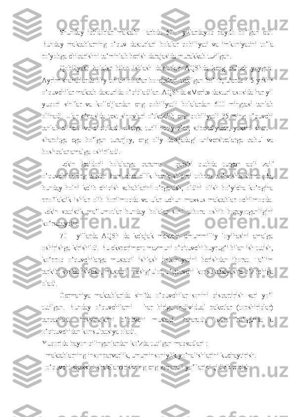 Shunday iqtidorlar	 maktabi	  Ғ arbda	 60	 - yillardayoq	 paydo	 bo’lgan	 edi.
Bunday	
 maktablarning	 o’quv	 dasturlari	 bolalar	 qobiliyati	 va	 imkoniyatini	 to’la
ro’yobga	
 chiqarishni	 ta’minlab	 berish	 darajasida	 murakkab	 tuzilgan.
Qobiliyatli	
 bolalar	 bilan	 ishlash	 dasturlari	 AQShda	 keng	 quloch	 yoygan.
Ayrim	
 shaharlarda	 oliy	 toifali	 bolalar	 bo ғ chalari	 ochilgan	 bo’lib,	 ularda	 4-5	 yoshli
o’quvchilar	
 maktab	 dasturida	 o’qitiladilar.	 AQShda	 «Merit»	 dasturi	 asosida	 har	 yil
yuqori	
 sinflar	 va	 kolleljlardan	 eng	 qobiliyatli	 bolalardan	 600	 mingtasi	 tanlab
olinadi.	
 Ular	 o’rtasida	 test	 sinovlari	 o’tkazilib	 eng	 qobiliyatli	 35	 ming	 o’quvchi
tanlab	
 olinadi	 va	 o’qitiladi.	 Ularga	 turli	 imtiyozlar,	 stipendiyalar,	 yaxshi	 shart	 -
sharoitga	
 ega	 bo’lgan	 turarjoy,	 eng	 oliy	 darajadagi	 universitetlarga	 qabul	 va
boshqalar	
 amalga	 oshiriladi.
Lekin	
 iqtidorli	 bolalarga	 qarama	 - qarshi	 qutbda	 turgan	 aqli	 zaif
o’quvchilarning	
 taqdiri	 ham	 chet	 ellik	 hamkasblarni	 tobora	 tashvishlantirmoqda,
bunday	
 holni	 kelib	 chiqish	 sabablarini	 o’rganish,	 oldini	 olish	 bo’yicha	 ko’pgina
profilaktik	
 ishlar	 olib	 borilmoqda	 va	 ular	 uchun	 maxsus	 maktablar	 ochilmoqda.
Lekin	
 statistik	 ma’lumotlar	 bunday	 bolalar	 soni	 tobora	 oshib	 borayotganligini
ko’rsatayotir.
70	
 - yillarda	 AQSh	 da	 kelajak	 maktabi	 umummilliy	 loyihasini	 amalga
oshirishga	
 kirishildi.	 Bu	 eksperiment	 mazmuni	 o’qituvchi	 buyrug‘i   bilan	 ish	 tutish ,
ko’proq	
 o’quvchilarga	 mustaqil	 ishlash	 imkoniyatini	 berishdan	 iborat.	 Ta’lim
tarkibi	
 sinfda	 ishlash,	 mustaqil	 mashg‘ulot,	 o’qituvchi	 konsultatsiyasini	 o’z	 ichiga
oladi.
Germaniya	
 maktablarida	 sinfda	 o’quvchilar	 sonini	 qisqartirish	 sari	 yo’l
tutilgan.	
 Bunday	 o’quvchilarni	 - har	 biriga	 individual	 paketlar	 (topshiriqlar)
tarqatiladi.	
 Toshiriqlarni	 o’quvchi	 mustaqil	 bajaradi,	 lozim	 bo’lganda	 u
o’qituvchidan	
 konsultatsiya	 oladi.
Yuqorida	
 bayon	 qilinganlardan	 ko’zda	 tutilgan	 maqsadlari	 :
-	
 maktablarning	 insonparvarlik,	 umuminsoniylik	 yo’nalishlarini	 kuchaytirish.
-	
 o’quvchi	 shaxsini	 shakllantirishning	 eng	 samarali	 yo’llarini	 qidirib	 topish. 