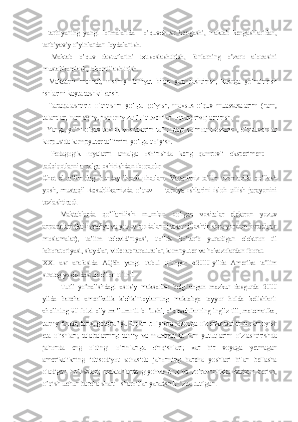 - tarbiyaning	 yangi	 formalarida	 - o’quvchilar	 kengashi,	 maktab	 kengashlaridan,
tarbiyaviy	
 o’yinlardan	 foydalanish.
-	
 Maktab	 o’quv	 dasturlarini	 ixtisoslashtirish,	 fanlarning	 o’zaro	 aloqasini
mustahkamlash,	
 takomillashtirish.
-	
 Maktabni	 mehnat,	 insoniy	 faoliyat	 bilan	 yaqinlashtirish,	 kasbga	 yo’naltirish
ishlarini	
 kayta	 tashkil	 etish.
-	
 Tabaqalashtirib	 o’qitishni	 yo’lga	 qo’yish,	 maxsus	 o’quv	 muassasalarini	 (ham,
talantlar,	
 ham	 aqliy,	 jismoniy	 zaif	 o’quvchilar	 uchun)	 rivojlantirish.
-	
 Yangi,	 ya’ni	 o’quv	 texnik	 vositalarini	 ta’limdagi	 salmoqni	 oshirish,	 o’qituvchilar
korpusida	
 kompyuter	 ta’limini	 yo’lga	 qo’yish.
-	
 Pedagogik	  ғ oyalarni	 amalga	 oshirishda	 keng	 qamrovli	 eksperiment	 —
tadqiqotlarni	
 amalga	 oshirishdan	 iboratdir.
Chet	
 el	 ta’limidagi	 bunday	 ibratli	 jihatlarni	 Vatanimiz	 ta’lim	 tizimlarida	 qo’llash
yosh,	
 mustaqil	 Resublikamizda	 o’quv	 —	 tarbiya	 ishlarini	 isloh	 qilish	 jarayonini
tezlashtiradi.
Maktablarda	
 qo’llanilishi	 mumkin	 bo’lgan	 vositalar	 elektron	 yozuv
apparatlari	
 (kalligrafiya	 va	 yozuv	 qoidalarini	 takomillashtirishga	 yordam	 beradigan
moslamalar),	
 ta’lim	 televidiniyasi,	 qo’lda	 ko’tarib	 yuradigan	 elektron	 til
laboratoriyasi,	
 slaydlar,	 videoapparaturalar,	 kompyuter	 va	 hokazolardan	 iborat.
XXI	
 asr	 arafasida	 AQSh	 yangi	 qabul	 qilingan	 «2000-yilda	 Amerika	 ta’lim
strategiyasi»	
 dasturi	 e’lon	 qilindi.
Turli	
 yo’nalishdagi	 asosiy	 maksadlar	 belgilangan	 mazkur	 dasgurda	 2000
yilda	
 barcha	 amerikalik	 kichkintoylarning	 maktabga	 tayyor	 holda	 kelishlari:
aholining	
 90	 foizi	 oliy	 ma’lumotli	 bo’lishi,	 o’quvchilarning   ingliz	 tili ,	 matematika,
tabiiy	
 fanlar,	 tarix,	 geografiya	 fanlari	 bo’yicha	 jaxonga	 o’z	 shktidorlarini	 namoyish
eta	
 olishlari;	 talabalarning	 tabiiy	 va	 matematika	 fani	 yutuqlarini	 o’zlashtirishda
jahonda	
 eng	 oldingi	 o’rinlariga	 chiqishlari;	 xar	 bir	 voyaga	 yetmagan
amerikalikning	
 idtisodiyot	 sohasida	 jahonning	 barcha	 yoshlari	 bilan	 bellasha
oladigan	
 bo’lishlari;	 maktablarda	 giyohvandlik	 va	 zo’ravonlikka	 barham	 berish,
o’qish	
 uchun	 barcha	 shart	 - sharoitlar	 yaratish	 ko’zda	 tutilgan. 